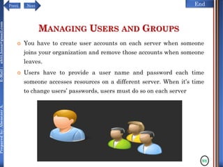 NextPrevi End
Preparedby:AbenezerA.E-Mail:abiti.hana@gmail.com
MANAGING USERS AND GROUPS
 You have to create user accounts on each server when someone
joins your organization and remove those accounts when someone
leaves.
 Users have to provide a user name and password each time
someone accesses resources on a different server. When it’s time
to change users’ passwords, users must do so on each server
98
 