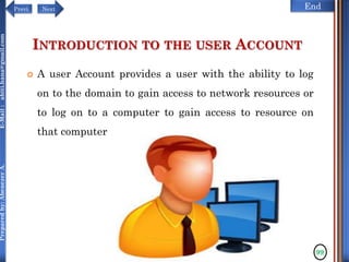 NextPrevi End
Preparedby:AbenezerA.E-Mail:abiti.hana@gmail.com
INTRODUCTION TO THE USER ACCOUNT
 A user Account provides a user with the ability to log
on to the domain to gain access to network resources or
to log on to a computer to gain access to resource on
that computer
99
 
