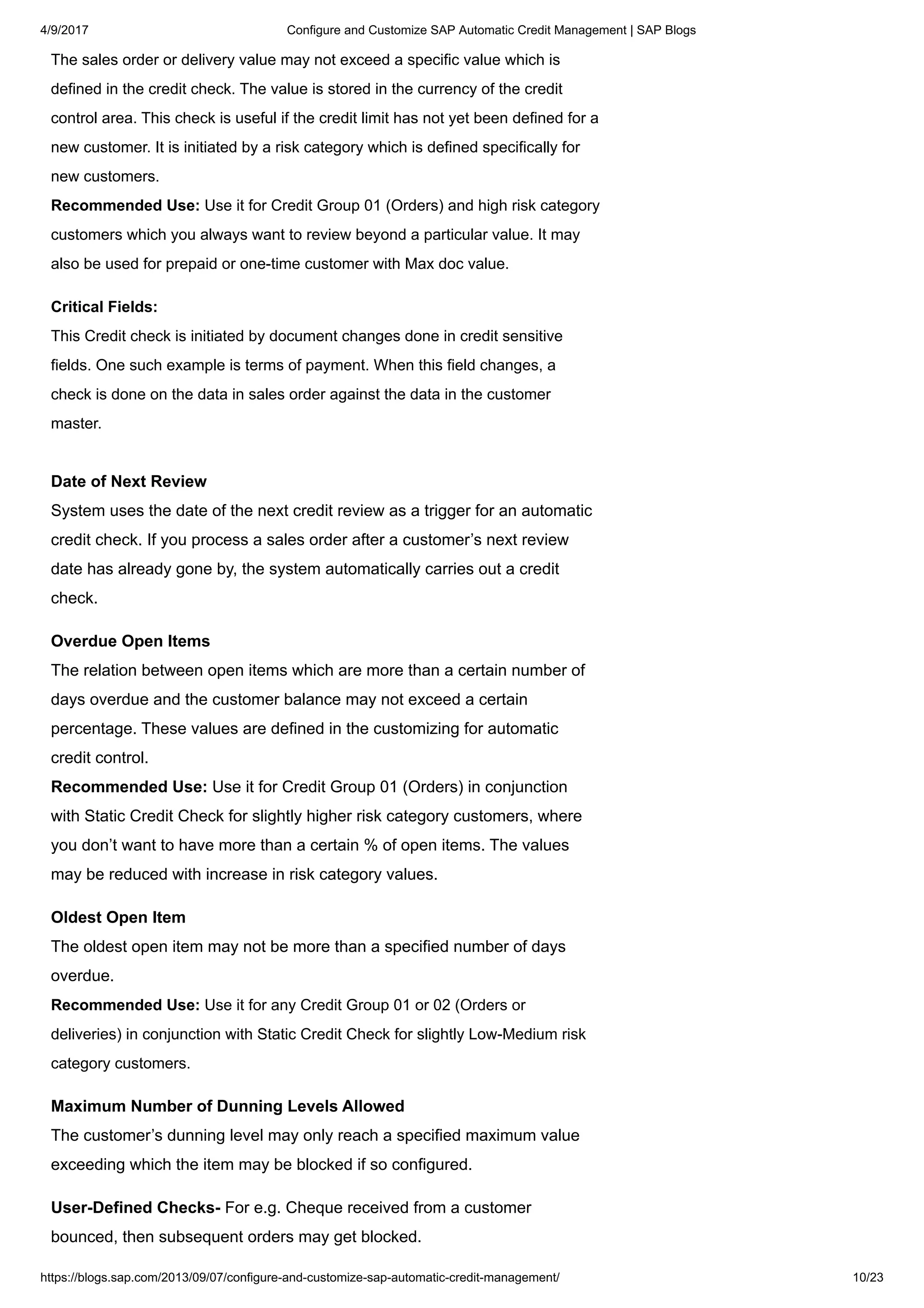 4/9/2017 Configure and Customize SAP Automatic Credit Management | SAP Blogs
https://blogs.sap.com/2013/09/07/configure-and-customize-sap-automatic-credit-management/ 10/23
The sales order or delivery value may not exceed a specific value which is
defined in the credit check. The value is stored in the currency of the credit
control area. This check is useful if the credit limit has not yet been defined for a
new customer. It is initiated by a risk category which is defined specifically for
new customers.
Recommended Use: Use it for Credit Group 01 (Orders) and high risk category
customers which you always want to review beyond a particular value. It may
also be used for prepaid or one-time customer with Max doc value.
Critical Fields:
This Credit check is initiated by document changes done in credit sensitive
fields. One such example is terms of payment. When this field changes, a
check is done on the data in sales order against the data in the customer
master.
Date of Next Review
System uses the date of the next credit review as a trigger for an automatic
credit check. If you process a sales order after a customer’s next review
date has already gone by, the system automatically carries out a credit
check.
Overdue Open Items
The relation between open items which are more than a certain number of
days overdue and the customer balance may not exceed a certain
percentage. These values are defined in the customizing for automatic
credit control.
Recommended Use: Use it for Credit Group 01 (Orders) in conjunction
with Static Credit Check for slightly higher risk category customers, where
you don’t want to have more than a certain % of open items. The values
may be reduced with increase in risk category values.
Oldest Open Item
The oldest open item may not be more than a specified number of days
overdue.
Recommended Use: Use it for any Credit Group 01 or 02 (Orders or
deliveries) in conjunction with Static Credit Check for slightly Low-Medium risk
category customers.
Maximum Number of Dunning Levels Allowed
The customer’s dunning level may only reach a specified maximum value
exceeding which the item may be blocked if so configured.
User-Defined Checks- For e.g. Cheque received from a customer
bounced, then subsequent orders may get blocked.
 