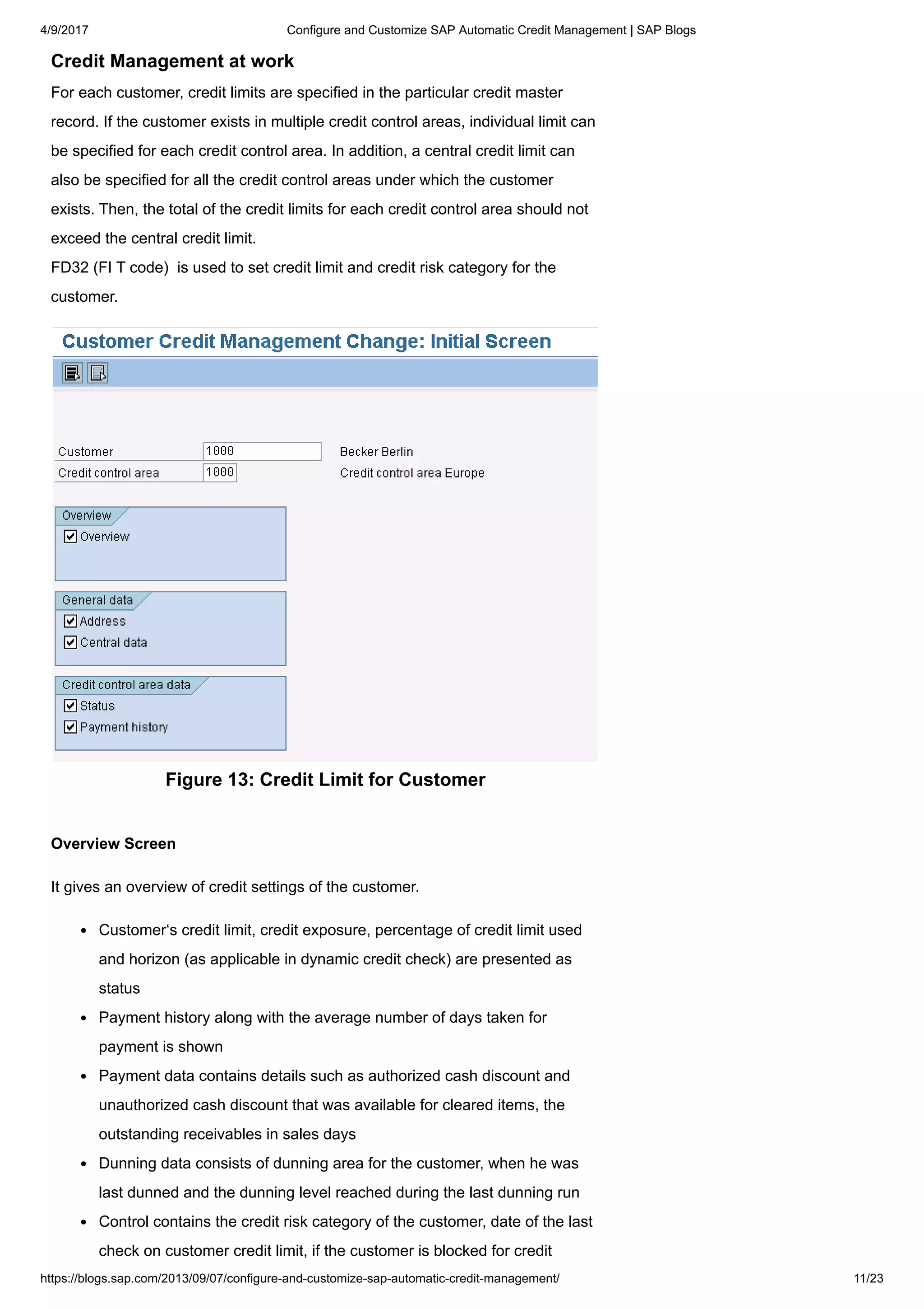 4/9/2017 Configure and Customize SAP Automatic Credit Management | SAP Blogs
https://blogs.sap.com/2013/09/07/configure-and-customize-sap-automatic-credit-management/ 11/23
Credit Management at work
For each customer, credit limits are specified in the particular credit master
record. If the customer exists in multiple credit control areas, individual limit can
be specified for each credit control area. In addition, a central credit limit can
also be specified for all the credit control areas under which the customer
exists. Then, the total of the credit limits for each credit control area should not
exceed the central credit limit.
FD32 (FI T code) is used to set credit limit and credit risk category for the
customer.
Figure 13: Credit Limit for Customer
Overview Screen
It gives an overview of credit settings of the customer.
Customer‘s credit limit, credit exposure, percentage of credit limit used
and horizon (as applicable in dynamic credit check) are presented as
status
Payment history along with the average number of days taken for
payment is shown
Payment data contains details such as authorized cash discount and
unauthorized cash discount that was available for cleared items, the
outstanding receivables in sales days
Dunning data consists of dunning area for the customer, when he was
last dunned and the dunning level reached during the last dunning run
Control contains the credit risk category of the customer, date of the last
check on customer credit limit, if the customer is blocked for credit
 