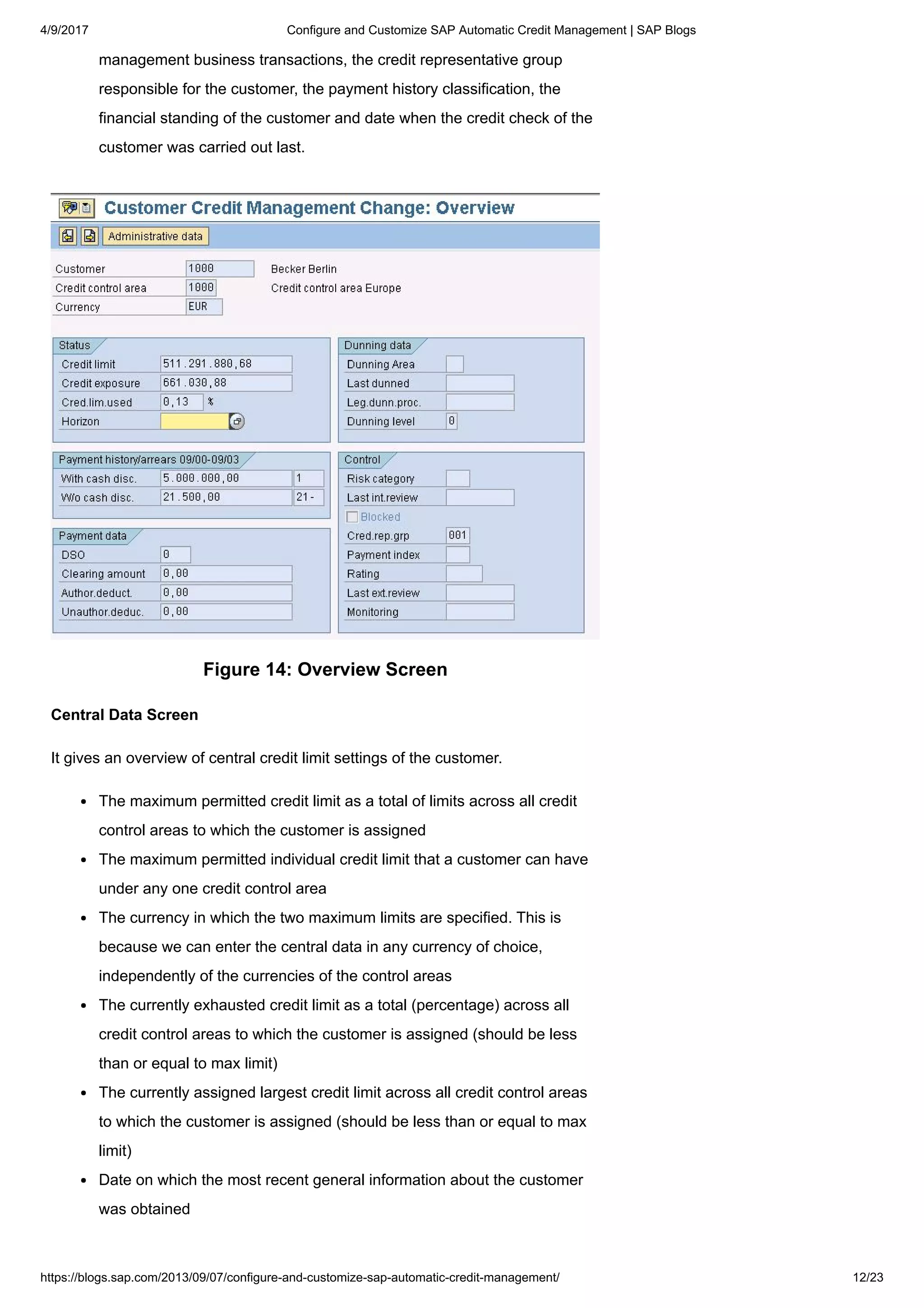4/9/2017 Configure and Customize SAP Automatic Credit Management | SAP Blogs
https://blogs.sap.com/2013/09/07/configure-and-customize-sap-automatic-credit-management/ 12/23
management business transactions, the credit representative group
responsible for the customer, the payment history classification, the
financial standing of the customer and date when the credit check of the
customer was carried out last.
Figure 14: Overview Screen
Central Data Screen
It gives an overview of central credit limit settings of the customer.
The maximum permitted credit limit as a total of limits across all credit
control areas to which the customer is assigned
The maximum permitted individual credit limit that a customer can have
under any one credit control area
The currency in which the two maximum limits are specified. This is
because we can enter the central data in any currency of choice,
independently of the currencies of the control areas
The currently exhausted credit limit as a total (percentage) across all
credit control areas to which the customer is assigned (should be less
than or equal to max limit)
The currently assigned largest credit limit across all credit control areas
to which the customer is assigned (should be less than or equal to max
limit)
Date on which the most recent general information about the customer
was obtained
 