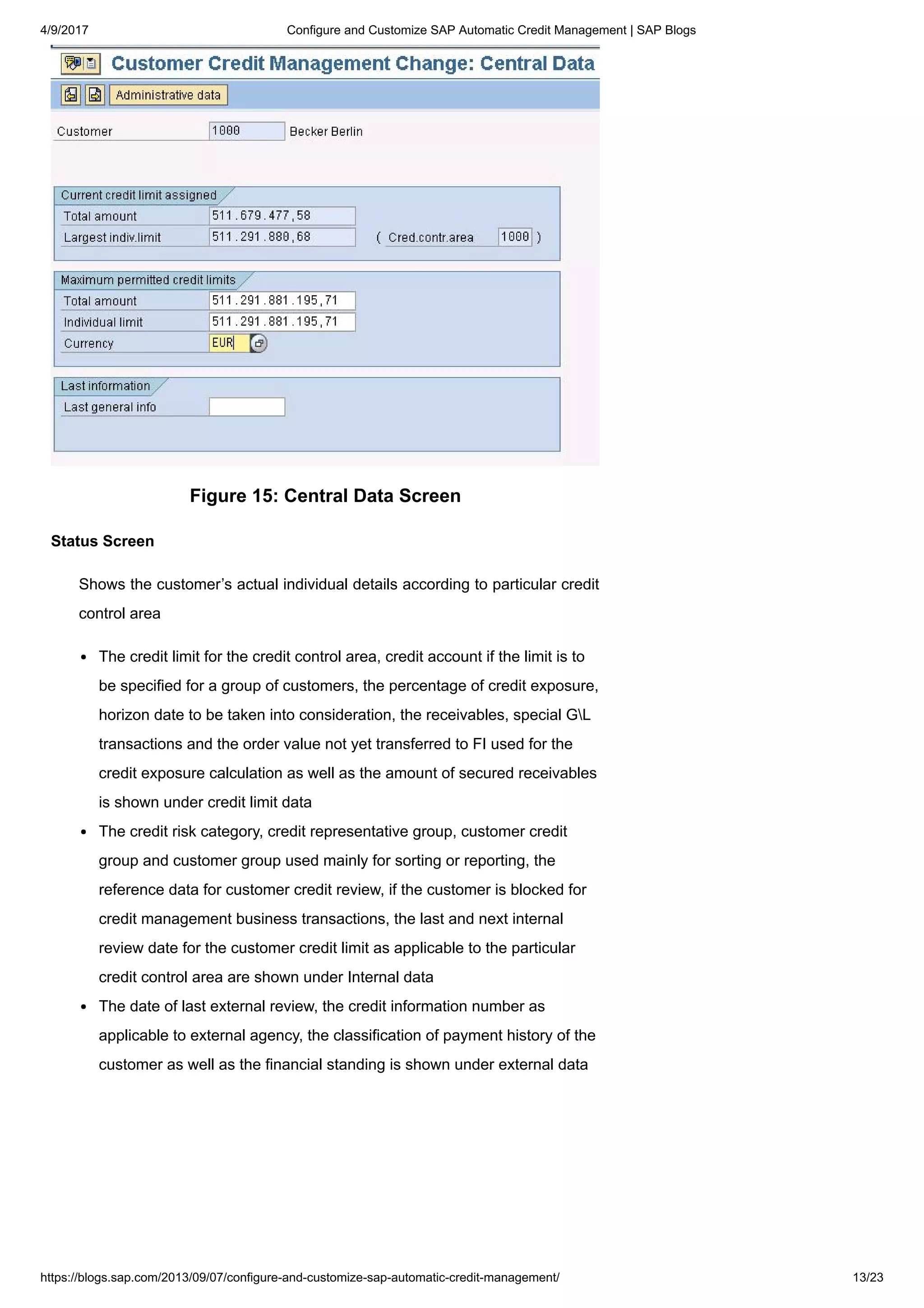 4/9/2017 Configure and Customize SAP Automatic Credit Management | SAP Blogs
https://blogs.sap.com/2013/09/07/configure-and-customize-sap-automatic-credit-management/ 13/23
Figure 15: Central Data Screen
Status Screen
Shows the customer’s actual individual details according to particular credit
control area
The credit limit for the credit control area, credit account if the limit is to
be specified for a group of customers, the percentage of credit exposure,
horizon date to be taken into consideration, the receivables, special GL
transactions and the order value not yet transferred to FI used for the
credit exposure calculation as well as the amount of secured receivables
is shown under credit limit data
The credit risk category, credit representative group, customer credit
group and customer group used mainly for sorting or reporting, the
reference data for customer credit review, if the customer is blocked for
credit management business transactions, the last and next internal
review date for the customer credit limit as applicable to the particular
credit control area are shown under Internal data
The date of last external review, the credit information number as
applicable to external agency, the classification of payment history of the
customer as well as the financial standing is shown under external data
 
