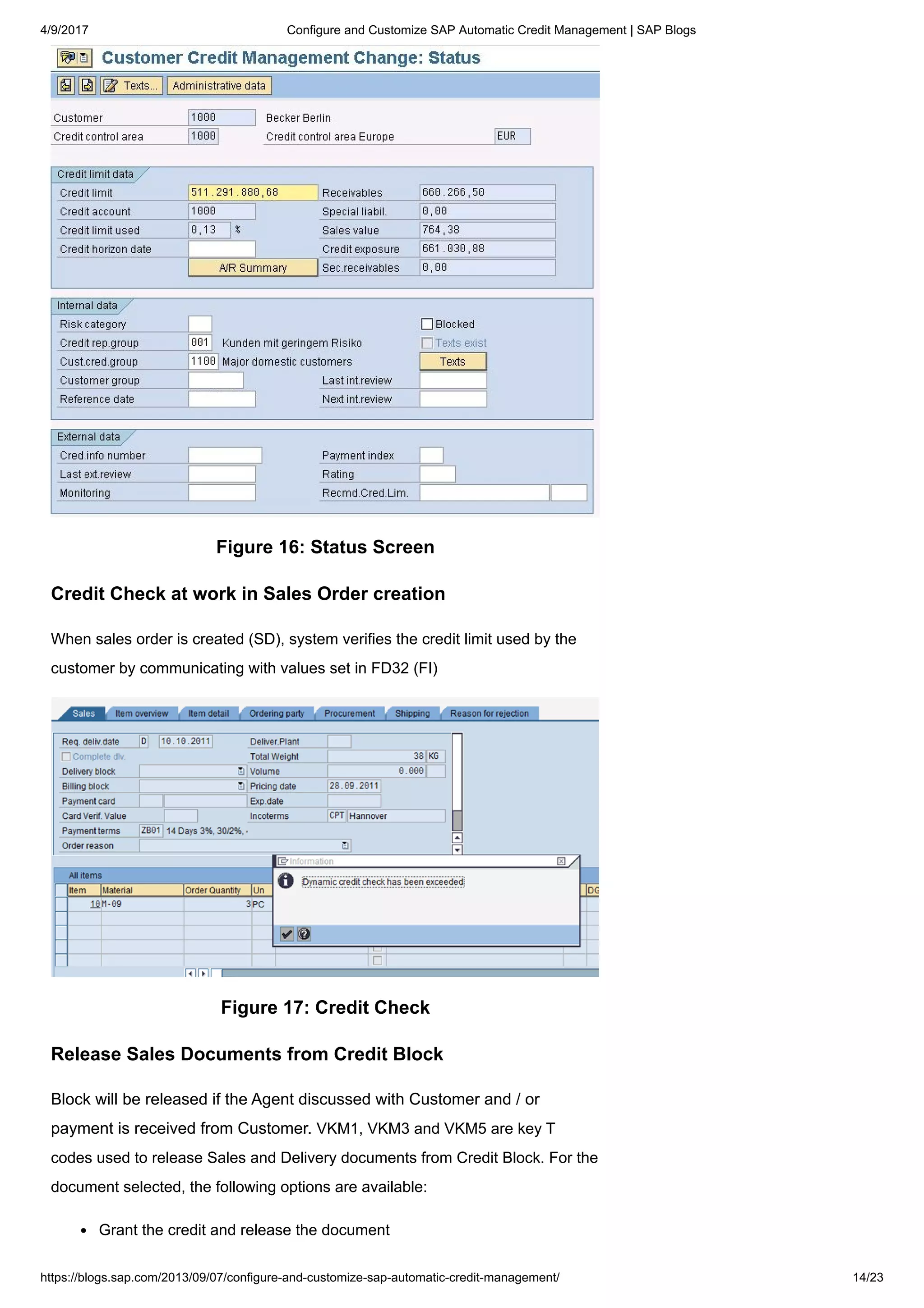 4/9/2017 Configure and Customize SAP Automatic Credit Management | SAP Blogs
https://blogs.sap.com/2013/09/07/configure-and-customize-sap-automatic-credit-management/ 14/23
Figure 16: Status Screen
Credit Check at work in Sales Order creation
When sales order is created (SD), system verifies the credit limit used by the
customer by communicating with values set in FD32 (FI)
Figure 17: Credit Check
Release Sales Documents from Credit Block
Block will be released if the Agent discussed with Customer and / or
payment is received from Customer. VKM1, VKM3 and VKM5 are key T
codes used to release Sales and Delivery documents from Credit Block. For the
document selected, the following options are available:
Grant the credit and release the document
 