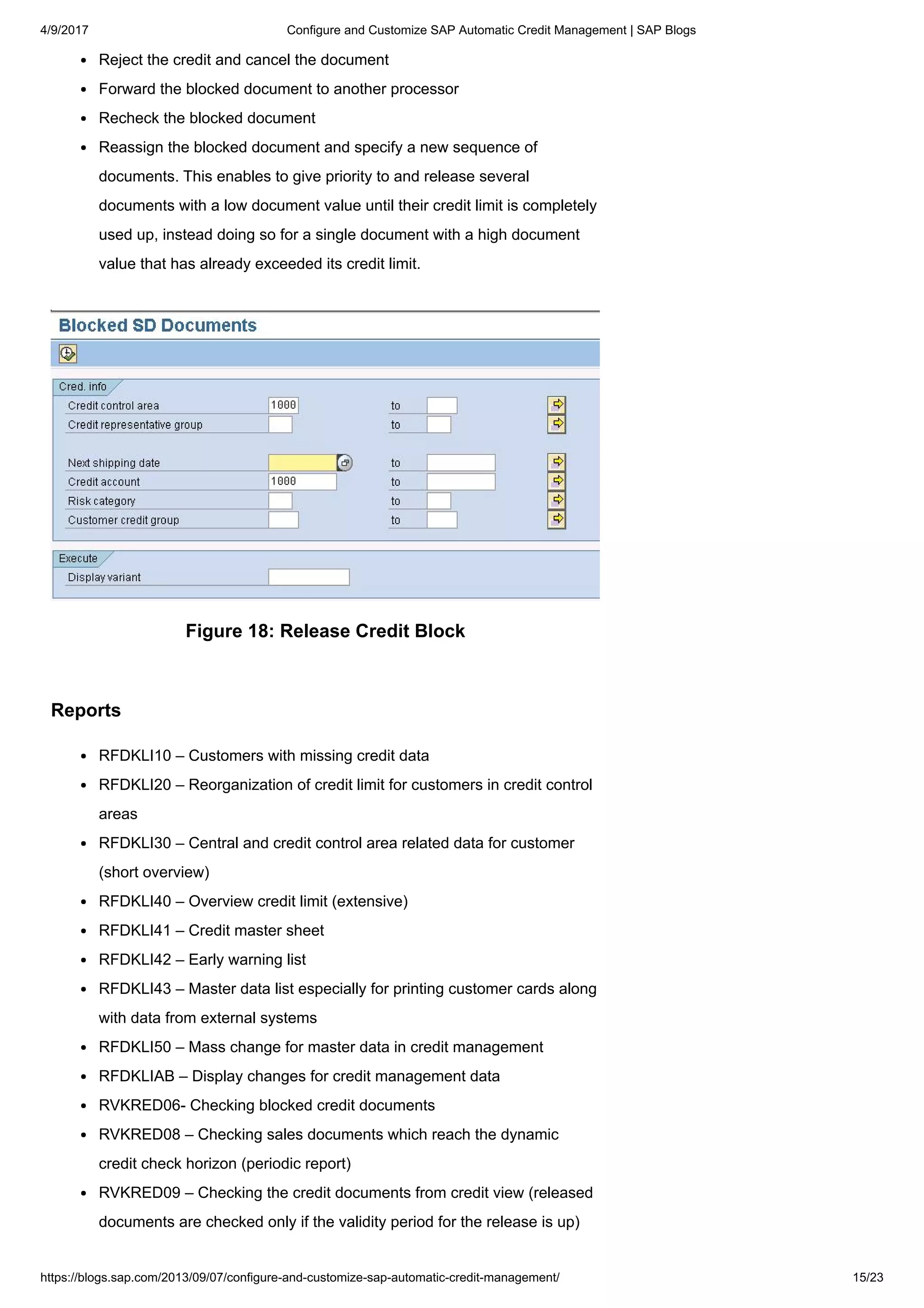 4/9/2017 Configure and Customize SAP Automatic Credit Management | SAP Blogs
https://blogs.sap.com/2013/09/07/configure-and-customize-sap-automatic-credit-management/ 15/23
Reject the credit and cancel the document
Forward the blocked document to another processor
Recheck the blocked document
Reassign the blocked document and specify a new sequence of
documents. This enables to give priority to and release several
documents with a low document value until their credit limit is completely
used up, instead doing so for a single document with a high document
value that has already exceeded its credit limit.
Figure 18: Release Credit Block
Reports
RFDKLI10 – Customers with missing credit data
RFDKLI20 – Reorganization of credit limit for customers in credit control
areas
RFDKLI30 – Central and credit control area related data for customer
(short overview)
RFDKLI40 – Overview credit limit (extensive)
RFDKLI41 – Credit master sheet
RFDKLI42 – Early warning list
RFDKLI43 – Master data list especially for printing customer cards along
with data from external systems
RFDKLI50 – Mass change for master data in credit management
RFDKLIAB – Display changes for credit management data
RVKRED06- Checking blocked credit documents
RVKRED08 – Checking sales documents which reach the dynamic
credit check horizon (periodic report)
RVKRED09 – Checking the credit documents from credit view (released
documents are checked only if the validity period for the release is up)
 