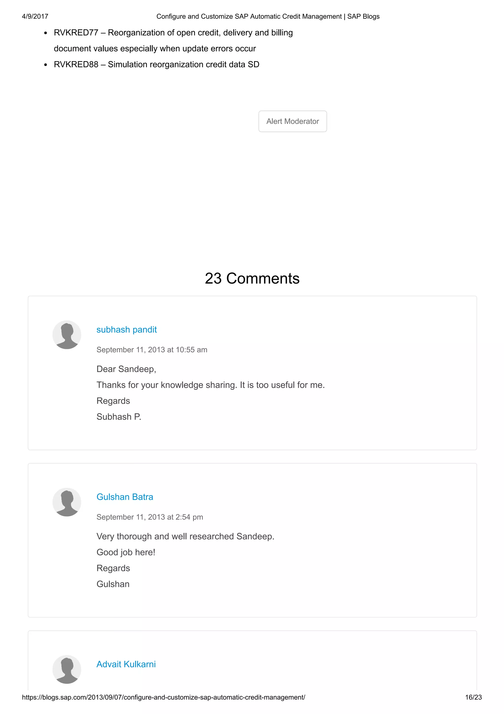 4/9/2017 Configure and Customize SAP Automatic Credit Management | SAP Blogs
https://blogs.sap.com/2013/09/07/configure-and-customize-sap-automatic-credit-management/ 16/23
Alert Moderator
RVKRED77 – Reorganization of open credit, delivery and billing
document values especially when update errors occur
RVKRED88 – Simulation reorganization credit data SD
23 Comments
Dear Sandeep,
Thanks for your knowledge sharing. It is too useful for me.
Regards
Subhash P.
subhash pandit
September 11, 2013 at 10:55 am
Very thorough and well researched Sandeep.
Good job here!
Regards
Gulshan
Gulshan Batra
September 11, 2013 at 2:54 pm
Advait Kulkarni
 