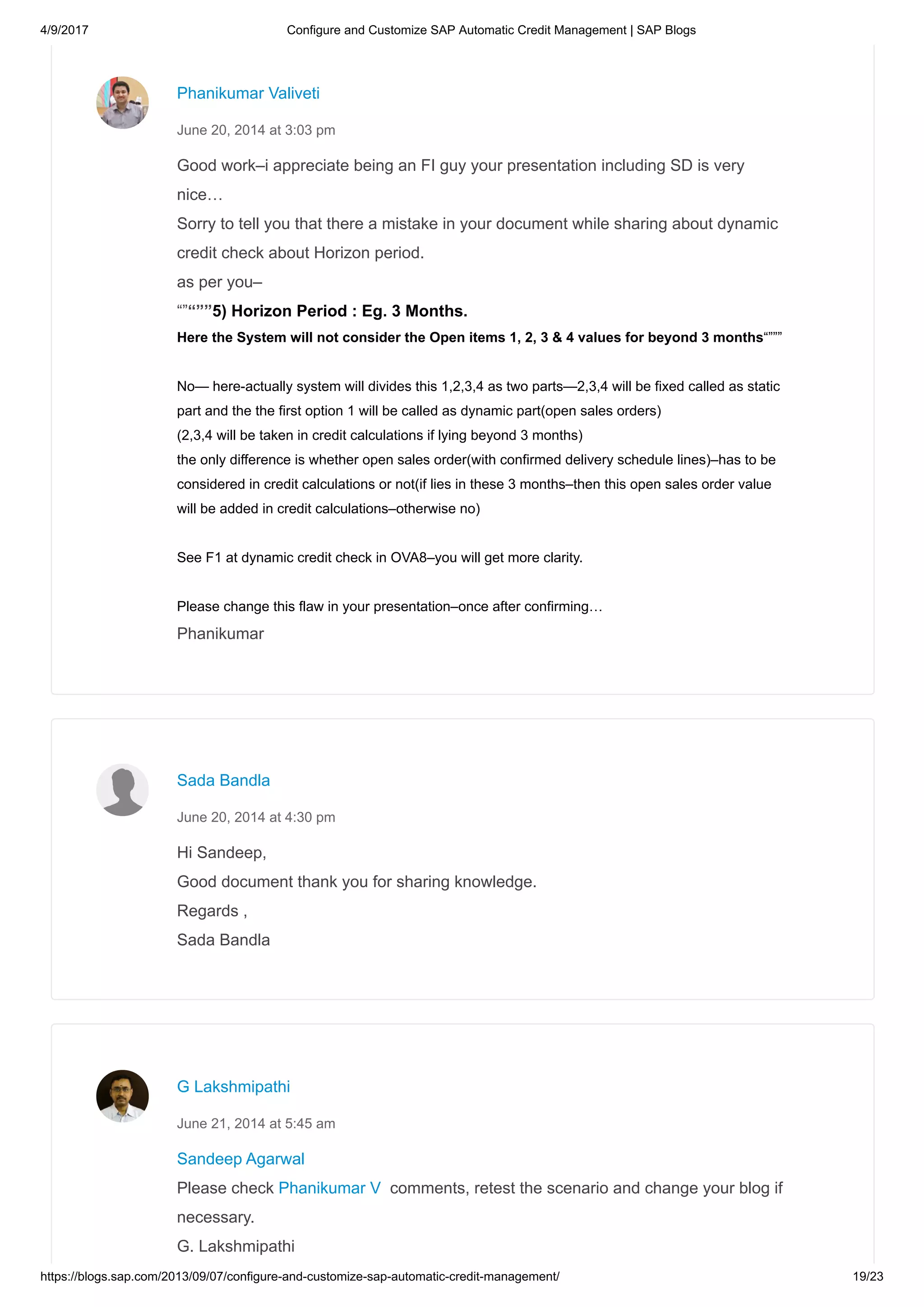 4/9/2017 Configure and Customize SAP Automatic Credit Management | SAP Blogs
https://blogs.sap.com/2013/09/07/configure-and-customize-sap-automatic-credit-management/ 19/23
Good work–i appreciate being an FI guy your presentation including SD is very
nice…
Sorry to tell you that there a mistake in your document while sharing about dynamic
credit check about Horizon period.
as per you–
“”“””5) Horizon Period : Eg. 3 Months.
Here the System will not consider the Open items 1, 2, 3 & 4 values for beyond 3 months“”””
No— here-actually system will divides this 1,2,3,4 as two parts—2,3,4 will be fixed called as static
part and the the first option 1 will be called as dynamic part(open sales orders)
(2,3,4 will be taken in credit calculations if lying beyond 3 months)
the only difference is whether open sales order(with confirmed delivery schedule lines)–has to be
considered in credit calculations or not(if lies in these 3 months–then this open sales order value
will be added in credit calculations–otherwise no)
See F1 at dynamic credit check in OVA8–you will get more clarity.
Please change this flaw in your presentation–once after confirming…
Phanikumar
Phanikumar Valiveti
June 20, 2014 at 3:03 pm
Hi Sandeep,
Good document thank you for sharing knowledge.
Regards ,
Sada Bandla
Sada Bandla
June 20, 2014 at 4:30 pm
Sandeep Agarwal
Please check Phanikumar V comments, retest the scenario and change your blog if
necessary.
G. Lakshmipathi
G Lakshmipathi
June 21, 2014 at 5:45 am
 