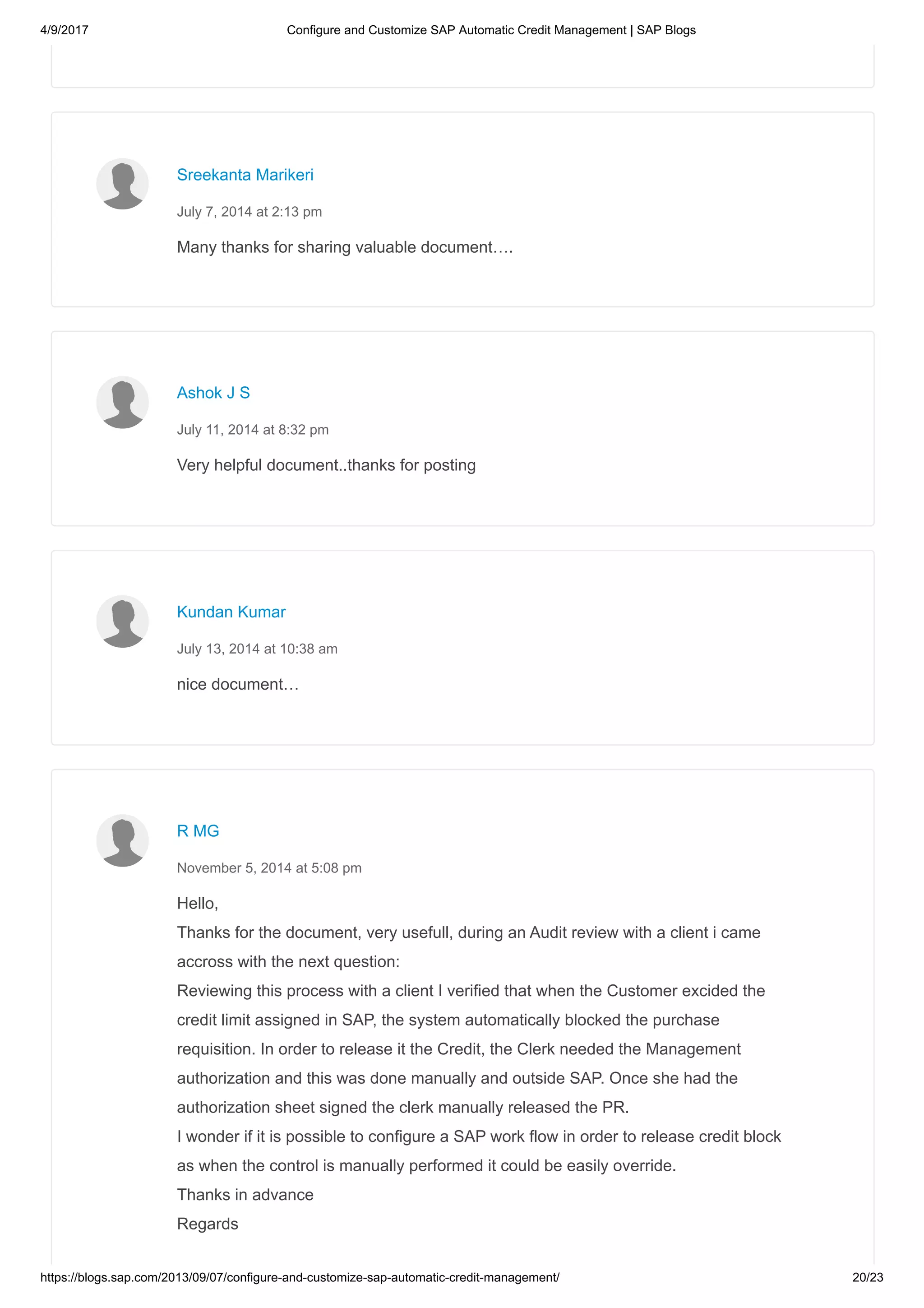 4/9/2017 Configure and Customize SAP Automatic Credit Management | SAP Blogs
https://blogs.sap.com/2013/09/07/configure-and-customize-sap-automatic-credit-management/ 20/23
Many thanks for sharing valuable document….
Sreekanta Marikeri
July 7, 2014 at 2:13 pm
Very helpful document..thanks for posting
Ashok J S
July 11, 2014 at 8:32 pm
nice document…
Kundan Kumar
July 13, 2014 at 10:38 am
Hello,
Thanks for the document, very usefull, during an Audit review with a client i came
accross with the next question:
Reviewing this process with a client I verified that when the Customer excided the
credit limit assigned in SAP, the system automatically blocked the purchase
requisition. In order to release it the Credit, the Clerk needed the Management
authorization and this was done manually and outside SAP. Once she had the
authorization sheet signed the clerk manually released the PR.
I wonder if it is possible to configure a SAP work flow in order to release credit block
as when the control is manually performed it could be easily override.
Thanks in advance
Regards
R MG
November 5, 2014 at 5:08 pm
 