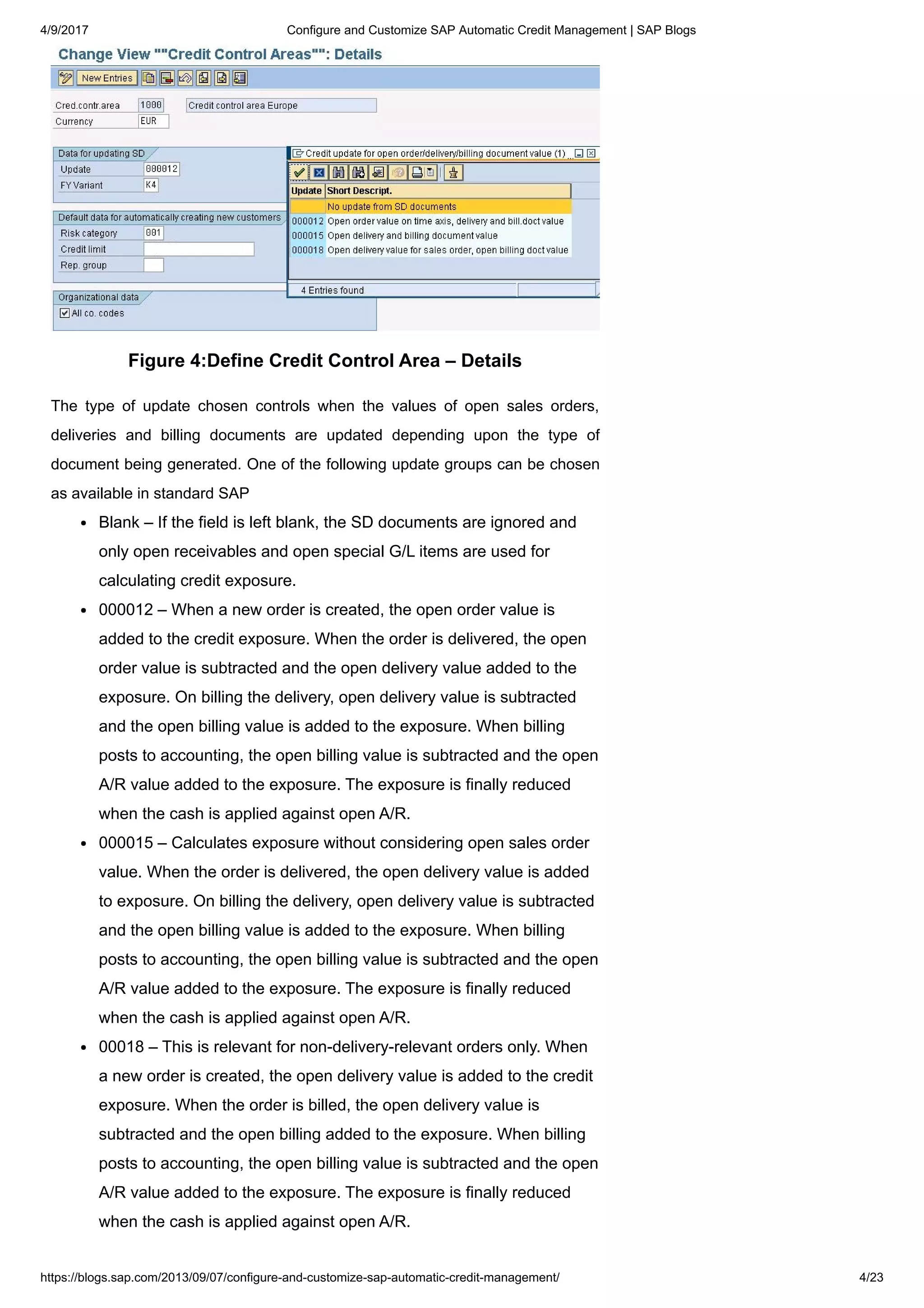 4/9/2017 Configure and Customize SAP Automatic Credit Management | SAP Blogs
https://blogs.sap.com/2013/09/07/configure-and-customize-sap-automatic-credit-management/ 4/23
Figure 4:Define Credit Control Area – Details
The type of update chosen controls when the values of open sales orders,
deliveries and billing documents are updated depending upon the type of
document being generated. One of the following update groups can be chosen
as available in standard SAP
Blank – If the field is left blank, the SD documents are ignored and
only open receivables and open special G/L items are used for
calculating credit exposure.
000012 – When a new order is created, the open order value is
added to the credit exposure. When the order is delivered, the open
order value is subtracted and the open delivery value added to the
exposure. On billing the delivery, open delivery value is subtracted
and the open billing value is added to the exposure. When billing
posts to accounting, the open billing value is subtracted and the open
A/R value added to the exposure. The exposure is finally reduced
when the cash is applied against open A/R.
000015 – Calculates exposure without considering open sales order
value. When the order is delivered, the open delivery value is added
to exposure. On billing the delivery, open delivery value is subtracted
and the open billing value is added to the exposure. When billing
posts to accounting, the open billing value is subtracted and the open
A/R value added to the exposure. The exposure is finally reduced
when the cash is applied against open A/R.
00018 – This is relevant for non-delivery-relevant orders only. When
a new order is created, the open delivery value is added to the credit
exposure. When the order is billed, the open delivery value is
subtracted and the open billing added to the exposure. When billing
posts to accounting, the open billing value is subtracted and the open
A/R value added to the exposure. The exposure is finally reduced
when the cash is applied against open A/R.
 