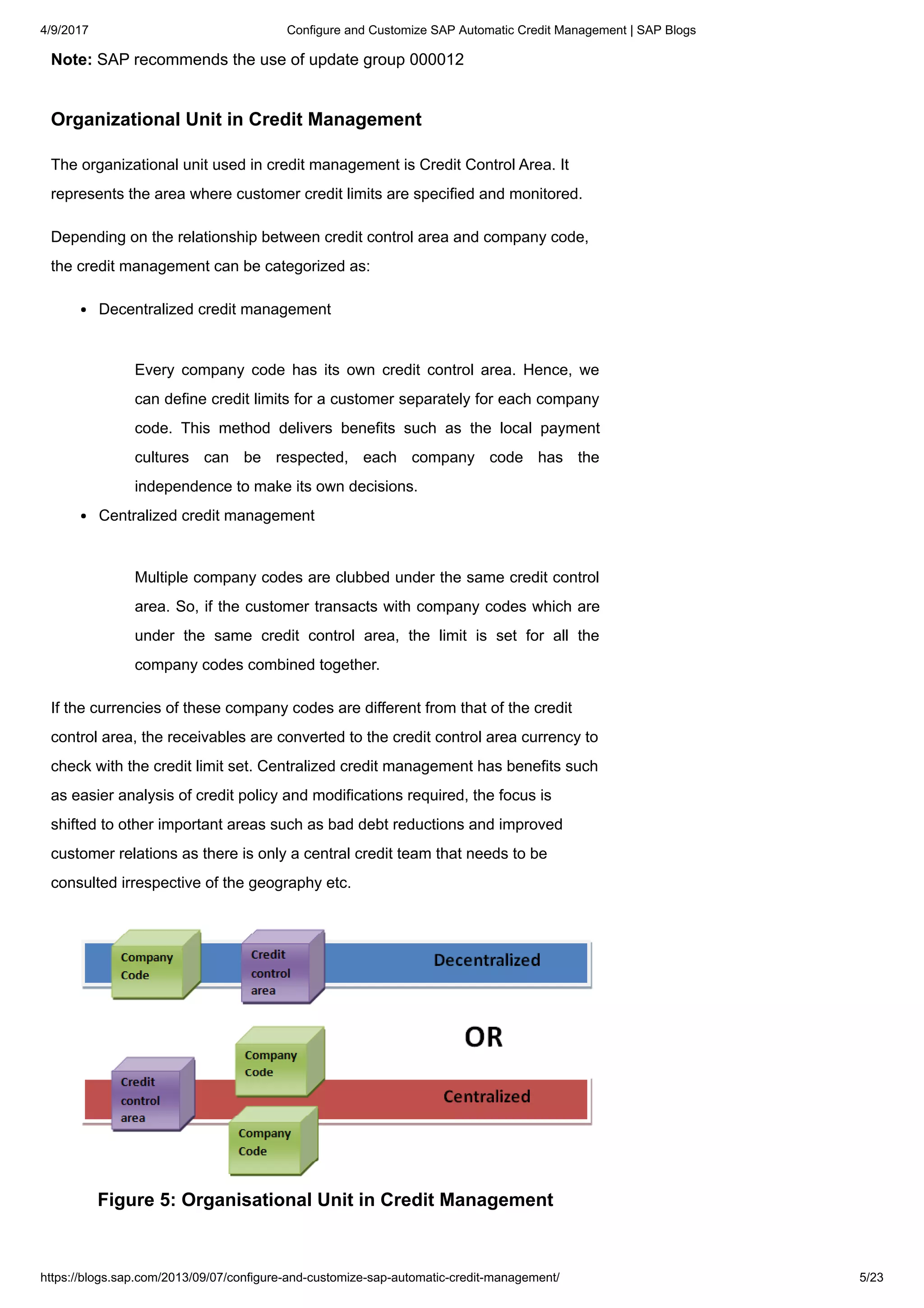 4/9/2017 Configure and Customize SAP Automatic Credit Management | SAP Blogs
https://blogs.sap.com/2013/09/07/configure-and-customize-sap-automatic-credit-management/ 5/23
Note: SAP recommends the use of update group 000012
Organizational Unit in Credit Management
The organizational unit used in credit management is Credit Control Area. It
represents the area where customer credit limits are specified and monitored.
Depending on the relationship between credit control area and company code,
the credit management can be categorized as:
Decentralized credit management
Every company code has its own credit control area. Hence, we
can define credit limits for a customer separately for each company
code. This method delivers benefits such as the local payment
cultures can be respected, each company code has the
independence to make its own decisions.
Centralized credit management
Multiple company codes are clubbed under the same credit control
area. So, if the customer transacts with company codes which are
under the same credit control area, the limit is set for all the
company codes combined together.
If the currencies of these company codes are different from that of the credit
control area, the receivables are converted to the credit control area currency to
check with the credit limit set. Centralized credit management has benefits such
as easier analysis of credit policy and modifications required, the focus is
shifted to other important areas such as bad debt reductions and improved
customer relations as there is only a central credit team that needs to be
consulted irrespective of the geography etc.
Figure 5: Organisational Unit in Credit Management
 