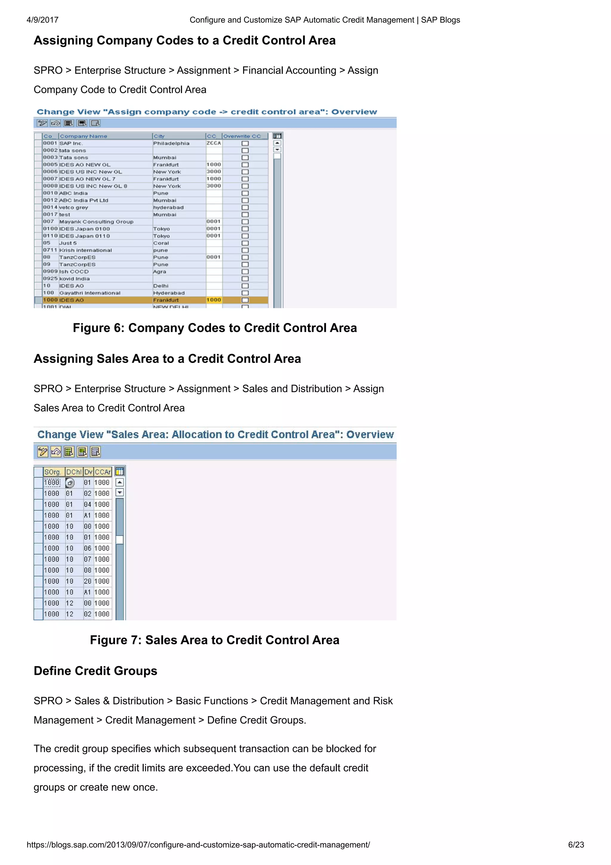 4/9/2017 Configure and Customize SAP Automatic Credit Management | SAP Blogs
https://blogs.sap.com/2013/09/07/configure-and-customize-sap-automatic-credit-management/ 6/23
Assigning Company Codes to a Credit Control Area
SPRO > Enterprise Structure > Assignment > Financial Accounting > Assign
Company Code to Credit Control Area
Figure 6: Company Codes to Credit Control Area
Assigning Sales Area to a Credit Control Area
SPRO > Enterprise Structure > Assignment > Sales and Distribution > Assign
Sales Area to Credit Control Area
Figure 7: Sales Area to Credit Control Area
Define Credit Groups
SPRO > Sales & Distribution > Basic Functions > Credit Management and Risk
Management > Credit Management > Define Credit Groups.
The credit group specifies which subsequent transaction can be blocked for
processing, if the credit limits are exceeded.You can use the default credit
groups or create new once.
 