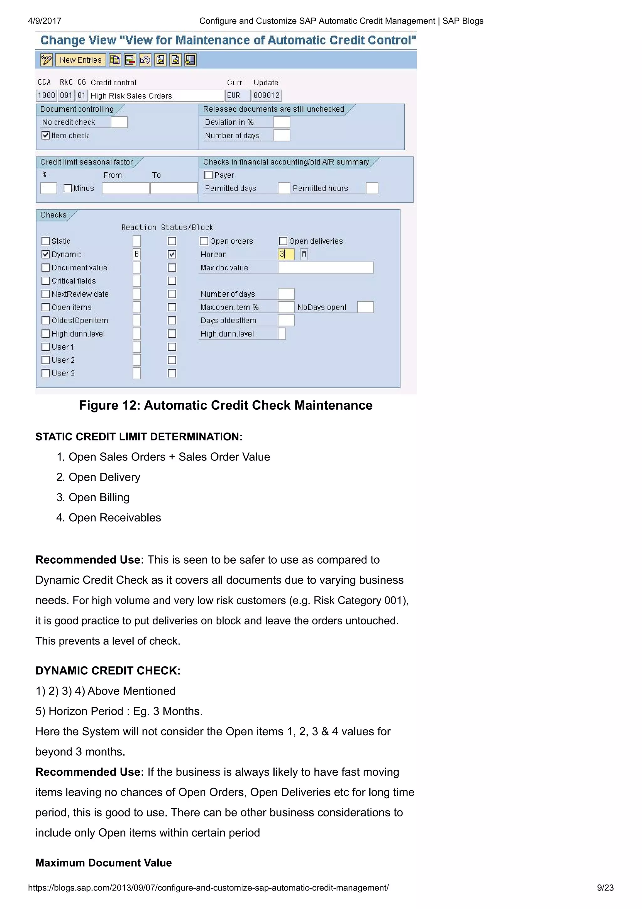 4/9/2017 Configure and Customize SAP Automatic Credit Management | SAP Blogs
https://blogs.sap.com/2013/09/07/configure-and-customize-sap-automatic-credit-management/ 9/23
Figure 12: Automatic Credit Check Maintenance
STATIC CREDIT LIMIT DETERMINATION:
1. Open Sales Orders + Sales Order Value
2. Open Delivery
3. Open Billing
4. Open Receivables
Recommended Use: This is seen to be safer to use as compared to
Dynamic Credit Check as it covers all documents due to varying business
needs. For high volume and very low risk customers (e.g. Risk Category 001),
it is good practice to put deliveries on block and leave the orders untouched.
This prevents a level of check.
DYNAMIC CREDIT CHECK:
1) 2) 3) 4) Above Mentioned
5) Horizon Period : Eg. 3 Months.
Here the System will not consider the Open items 1, 2, 3 & 4 values for
beyond 3 months.
Recommended Use: If the business is always likely to have fast moving
items leaving no chances of Open Orders, Open Deliveries etc for long time
period, this is good to use. There can be other business considerations to
include only Open items within certain period
Maximum Document Value
 