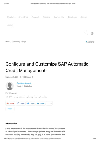 4/9/2017 Configure and Customize SAP Automatic Credit Management | SAP Blogs
https://blogs.sap.com/2013/09/07/configure-and-customize-sap-automatic-credit-management/ 1/23
Products Industries Support Training Community Developer Partner
About
Products Industries Support Training Community Developer Partner
About

Home / Community / Blogs + Actions
Sandeep Agarwal
more by this author
Follow
Configure and Customize SAP Automatic
Credit Management
September 7, 2013 | 9,031 Views |
FIN (Finance)
SAP ERP | enterprise resource planning | sap erp financials
share1 share0 tweet share0 like5
Introduction
Credit management is the management of credit facility granted to customers
as credit exposure allowed. Credit facility is just like telling our customers that
they need not pay immediately, they can pay at a future point of time after
 