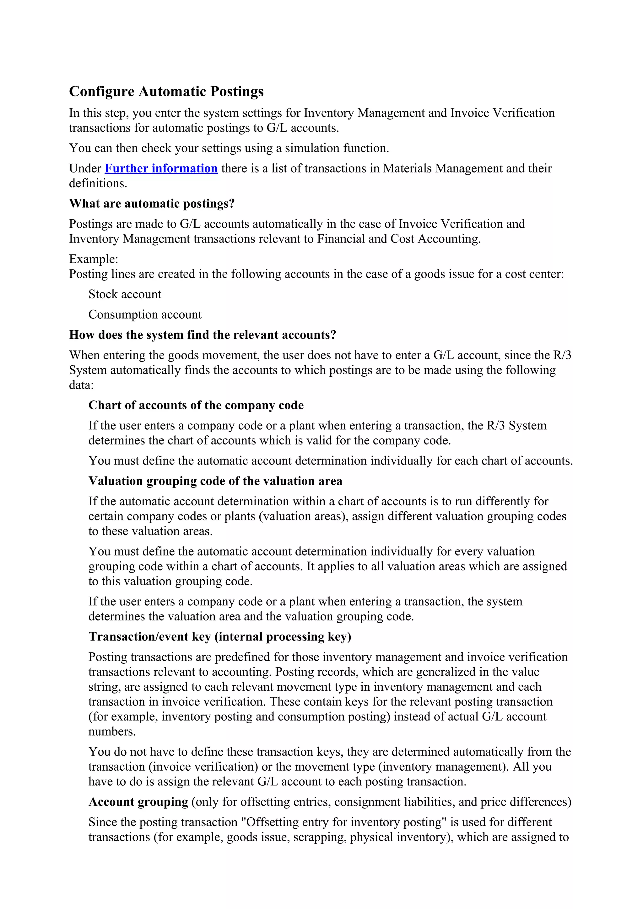 Configure Automatic Postings
In this step, you enter the system settings for Inventory Management and Invoice Verification
transactions for automatic postings to G/L accounts.
You can then check your settings using a simulation function.
Under Further information there is a list of transactions in Materials Management and their
definitions.
What are automatic postings?
Postings are made to G/L accounts automatically in the case of Invoice Verification and
Inventory Management transactions relevant to Financial and Cost Accounting.
Example:
Posting lines are created in the following accounts in the case of a goods issue for a cost center:
   Stock account
   Consumption account
How does the system find the relevant accounts?
When entering the goods movement, the user does not have to enter a G/L account, since the R/3
System automatically finds the accounts to which postings are to be made using the following
data:
   Chart of accounts of the company code
   If the user enters a company code or a plant when entering a transaction, the R/3 System
   determines the chart of accounts which is valid for the company code.
   You must define the automatic account determination individually for each chart of accounts.
   Valuation grouping code of the valuation area
   If the automatic account determination within a chart of accounts is to run differently for
   certain company codes or plants (valuation areas), assign different valuation grouping codes
   to these valuation areas.
   You must define the automatic account determination individually for every valuation
   grouping code within a chart of accounts. It applies to all valuation areas which are assigned
   to this valuation grouping code.
   If the user enters a company code or a plant when entering a transaction, the system
   determines the valuation area and the valuation grouping code.
   Transaction/event key (internal processing key)
   Posting transactions are predefined for those inventory management and invoice verification
   transactions relevant to accounting. Posting records, which are generalized in the value
   string, are assigned to each relevant movement type in inventory management and each
   transaction in invoice verification. These contain keys for the relevant posting transaction
   (for example, inventory posting and consumption posting) instead of actual G/L account
   numbers.
   You do not have to define these transaction keys, they are determined automatically from the
   transaction (invoice verification) or the movement type (inventory management). All you
   have to do is assign the relevant G/L account to each posting transaction.
   Account grouping (only for offsetting entries, consignment liabilities, and price differences)
   Since the posting transaction "Offsetting entry for inventory posting" is used for different
   transactions (for example, goods issue, scrapping, physical inventory), which are assigned to
 