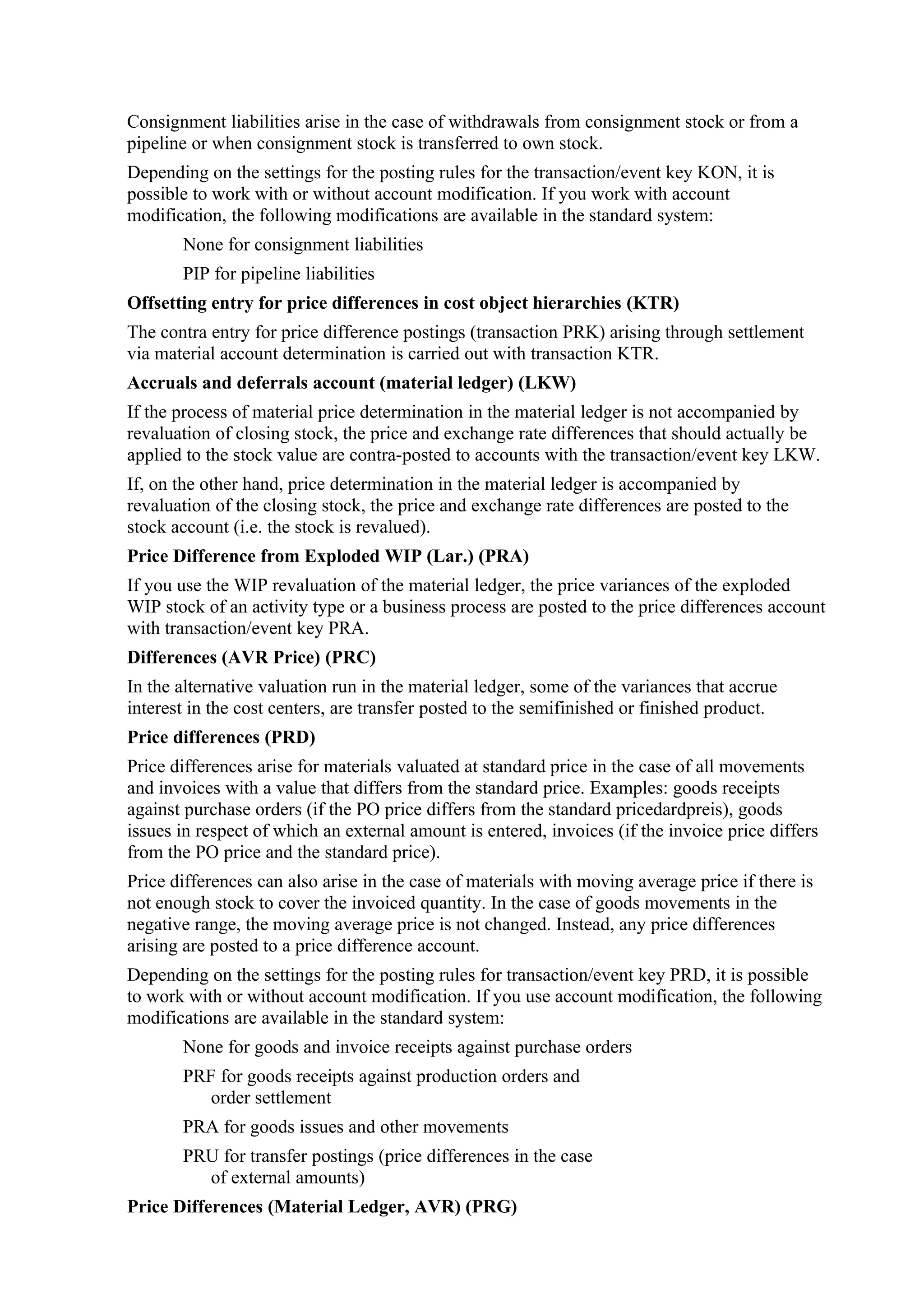 Consignment liabilities arise in the case of withdrawals from consignment stock or from a
pipeline or when consignment stock is transferred to own stock.
Depending on the settings for the posting rules for the transaction/event key KON, it is
possible to work with or without account modification. If you work with account
modification, the following modifications are available in the standard system:
       None for consignment liabilities
       PIP for pipeline liabilities
Offsetting entry for price differences in cost object hierarchies (KTR)
The contra entry for price difference postings (transaction PRK) arising through settlement
via material account determination is carried out with transaction KTR.
Accruals and deferrals account (material ledger) (LKW)
If the process of material price determination in the material ledger is not accompanied by
revaluation of closing stock, the price and exchange rate differences that should actually be
applied to the stock value are contra-posted to accounts with the transaction/event key LKW.
If, on the other hand, price determination in the material ledger is accompanied by
revaluation of the closing stock, the price and exchange rate differences are posted to the
stock account (i.e. the stock is revalued).
Price Difference from Exploded WIP (Lar.) (PRA)
If you use the WIP revaluation of the material ledger, the price variances of the exploded
WIP stock of an activity type or a business process are posted to the price differences account
with transaction/event key PRA.
Differences (AVR Price) (PRC)
In the alternative valuation run in the material ledger, some of the variances that accrue
interest in the cost centers, are transfer posted to the semifinished or finished product.
Price differences (PRD)
Price differences arise for materials valuated at standard price in the case of all movements
and invoices with a value that differs from the standard price. Examples: goods receipts
against purchase orders (if the PO price differs from the standard pricedardpreis), goods
issues in respect of which an external amount is entered, invoices (if the invoice price differs
from the PO price and the standard price).
Price differences can also arise in the case of materials with moving average price if there is
not enough stock to cover the invoiced quantity. In the case of goods movements in the
negative range, the moving average price is not changed. Instead, any price differences
arising are posted to a price difference account.
Depending on the settings for the posting rules for transaction/event key PRD, it is possible
to work with or without account modification. If you use account modification, the following
modifications are available in the standard system:
       None for goods and invoice receipts against purchase orders
       PRF for goods receipts against production orders and
          order settlement
       PRA for goods issues and other movements
       PRU for transfer postings (price differences in the case
         of external amounts)
Price Differences (Material Ledger, AVR) (PRG)
 