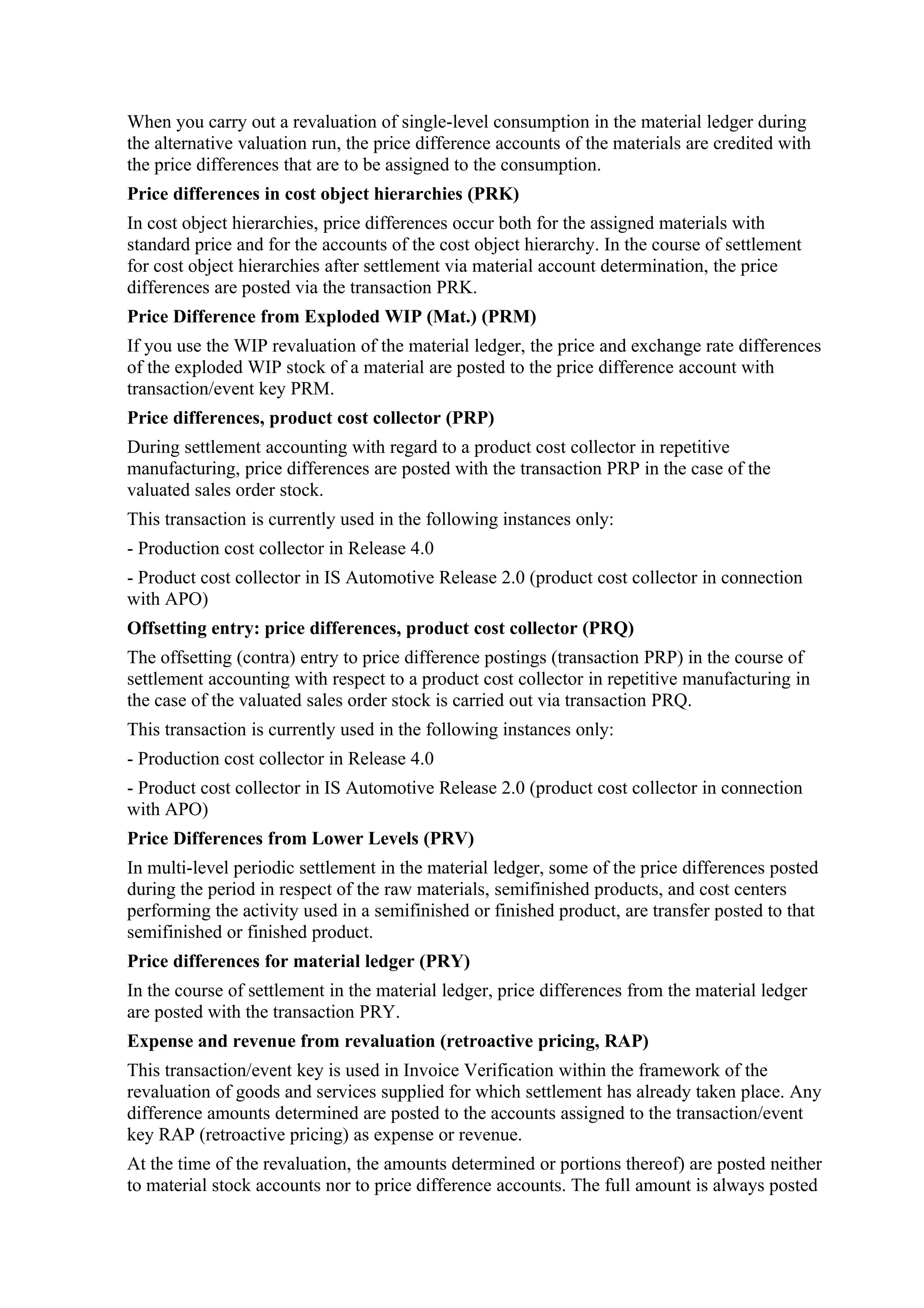 When you carry out a revaluation of single-level consumption in the material ledger during
the alternative valuation run, the price difference accounts of the materials are credited with
the price differences that are to be assigned to the consumption.
Price differences in cost object hierarchies (PRK)
In cost object hierarchies, price differences occur both for the assigned materials with
standard price and for the accounts of the cost object hierarchy. In the course of settlement
for cost object hierarchies after settlement via material account determination, the price
differences are posted via the transaction PRK.
Price Difference from Exploded WIP (Mat.) (PRM)
If you use the WIP revaluation of the material ledger, the price and exchange rate differences
of the exploded WIP stock of a material are posted to the price difference account with
transaction/event key PRM.
Price differences, product cost collector (PRP)
During settlement accounting with regard to a product cost collector in repetitive
manufacturing, price differences are posted with the transaction PRP in the case of the
valuated sales order stock.
This transaction is currently used in the following instances only:
- Production cost collector in Release 4.0
- Product cost collector in IS Automotive Release 2.0 (product cost collector in connection
with APO)
Offsetting entry: price differences, product cost collector (PRQ)
The offsetting (contra) entry to price difference postings (transaction PRP) in the course of
settlement accounting with respect to a product cost collector in repetitive manufacturing in
the case of the valuated sales order stock is carried out via transaction PRQ.
This transaction is currently used in the following instances only:
- Production cost collector in Release 4.0
- Product cost collector in IS Automotive Release 2.0 (product cost collector in connection
with APO)
Price Differences from Lower Levels (PRV)
In multi-level periodic settlement in the material ledger, some of the price differences posted
during the period in respect of the raw materials, semifinished products, and cost centers
performing the activity used in a semifinished or finished product, are transfer posted to that
semifinished or finished product.
Price differences for material ledger (PRY)
In the course of settlement in the material ledger, price differences from the material ledger
are posted with the transaction PRY.
Expense and revenue from revaluation (retroactive pricing, RAP)
This transaction/event key is used in Invoice Verification within the framework of the
revaluation of goods and services supplied for which settlement has already taken place. Any
difference amounts determined are posted to the accounts assigned to the transaction/event
key RAP (retroactive pricing) as expense or revenue.
At the time of the revaluation, the amounts determined or portions thereof) are posted neither
to material stock accounts nor to price difference accounts. The full amount is always posted
 