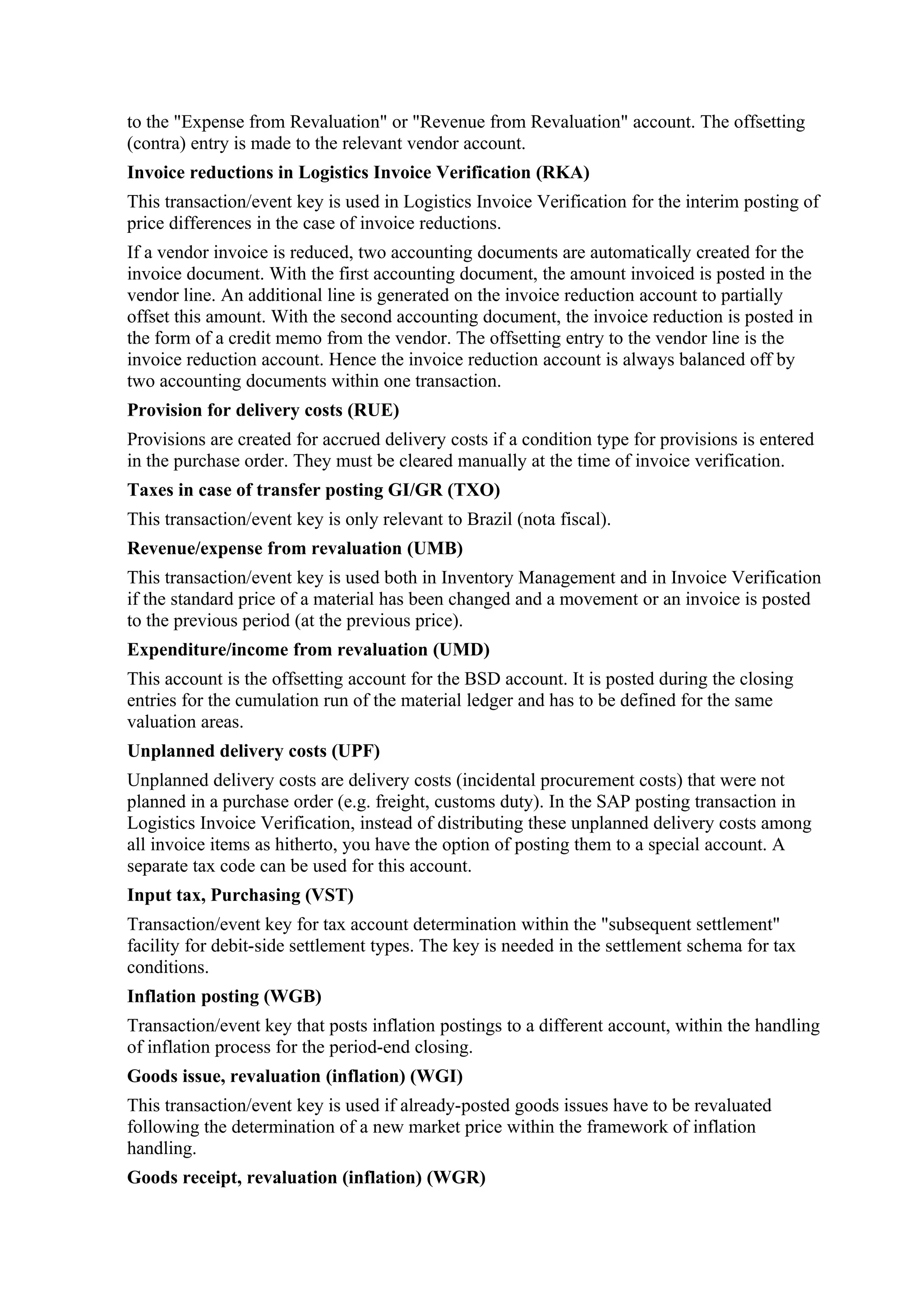 to the "Expense from Revaluation" or "Revenue from Revaluation" account. The offsetting
(contra) entry is made to the relevant vendor account.
Invoice reductions in Logistics Invoice Verification (RKA)
This transaction/event key is used in Logistics Invoice Verification for the interim posting of
price differences in the case of invoice reductions.
If a vendor invoice is reduced, two accounting documents are automatically created for the
invoice document. With the first accounting document, the amount invoiced is posted in the
vendor line. An additional line is generated on the invoice reduction account to partially
offset this amount. With the second accounting document, the invoice reduction is posted in
the form of a credit memo from the vendor. The offsetting entry to the vendor line is the
invoice reduction account. Hence the invoice reduction account is always balanced off by
two accounting documents within one transaction.
Provision for delivery costs (RUE)
Provisions are created for accrued delivery costs if a condition type for provisions is entered
in the purchase order. They must be cleared manually at the time of invoice verification.
Taxes in case of transfer posting GI/GR (TXO)
This transaction/event key is only relevant to Brazil (nota fiscal).
Revenue/expense from revaluation (UMB)
This transaction/event key is used both in Inventory Management and in Invoice Verification
if the standard price of a material has been changed and a movement or an invoice is posted
to the previous period (at the previous price).
Expenditure/income from revaluation (UMD)
This account is the offsetting account for the BSD account. It is posted during the closing
entries for the cumulation run of the material ledger and has to be defined for the same
valuation areas.
Unplanned delivery costs (UPF)
Unplanned delivery costs are delivery costs (incidental procurement costs) that were not
planned in a purchase order (e.g. freight, customs duty). In the SAP posting transaction in
Logistics Invoice Verification, instead of distributing these unplanned delivery costs among
all invoice items as hitherto, you have the option of posting them to a special account. A
separate tax code can be used for this account.
Input tax, Purchasing (VST)
Transaction/event key for tax account determination within the "subsequent settlement"
facility for debit-side settlement types. The key is needed in the settlement schema for tax
conditions.
Inflation posting (WGB)
Transaction/event key that posts inflation postings to a different account, within the handling
of inflation process for the period-end closing.
Goods issue, revaluation (inflation) (WGI)
This transaction/event key is used if already-posted goods issues have to be revaluated
following the determination of a new market price within the framework of inflation
handling.
Goods receipt, revaluation (inflation) (WGR)
 