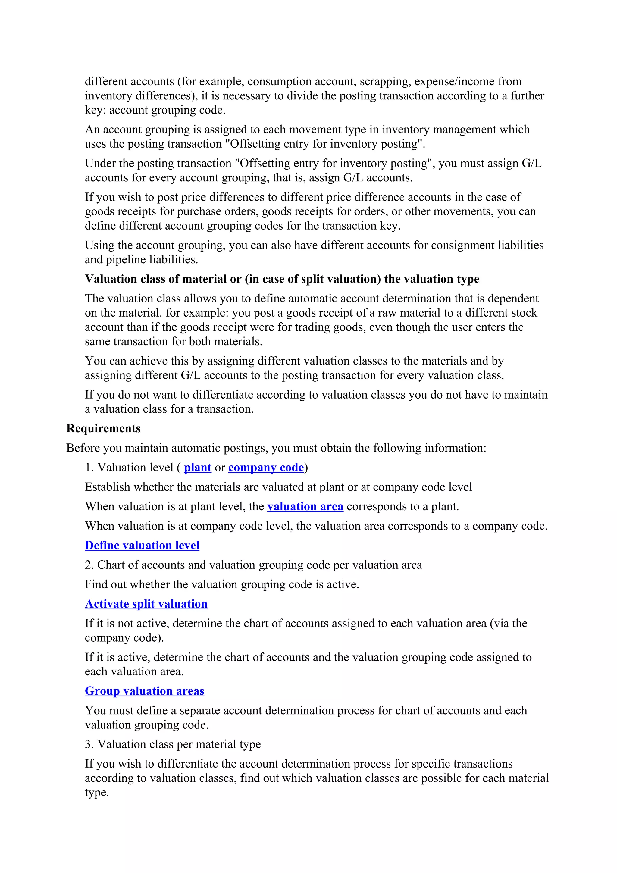 different accounts (for example, consumption account, scrapping, expense/income from
   inventory differences), it is necessary to divide the posting transaction according to a further
   key: account grouping code.
   An account grouping is assigned to each movement type in inventory management which
   uses the posting transaction "Offsetting entry for inventory posting".
   Under the posting transaction "Offsetting entry for inventory posting", you must assign G/L
   accounts for every account grouping, that is, assign G/L accounts.
   If you wish to post price differences to different price difference accounts in the case of
   goods receipts for purchase orders, goods receipts for orders, or other movements, you can
   define different account grouping codes for the transaction key.
   Using the account grouping, you can also have different accounts for consignment liabilities
   and pipeline liabilities.
   Valuation class of material or (in case of split valuation) the valuation type
   The valuation class allows you to define automatic account determination that is dependent
   on the material. for example: you post a goods receipt of a raw material to a different stock
   account than if the goods receipt were for trading goods, even though the user enters the
   same transaction for both materials.
   You can achieve this by assigning different valuation classes to the materials and by
   assigning different G/L accounts to the posting transaction for every valuation class.
   If you do not want to differentiate according to valuation classes you do not have to maintain
   a valuation class for a transaction.
Requirements
Before you maintain automatic postings, you must obtain the following information:
   1. Valuation level ( plant or company code)
   Establish whether the materials are valuated at plant or at company code level
   When valuation is at plant level, the valuation area corresponds to a plant.
   When valuation is at company code level, the valuation area corresponds to a company code.
   Define valuation level
   2. Chart of accounts and valuation grouping code per valuation area
   Find out whether the valuation grouping code is active.
   Activate split valuation
   If it is not active, determine the chart of accounts assigned to each valuation area (via the
   company code).
   If it is active, determine the chart of accounts and the valuation grouping code assigned to
   each valuation area.
   Group valuation areas
   You must define a separate account determination process for chart of accounts and each
   valuation grouping code.
   3. Valuation class per material type
   If you wish to differentiate the account determination process for specific transactions
   according to valuation classes, find out which valuation classes are possible for each material
   type.
 