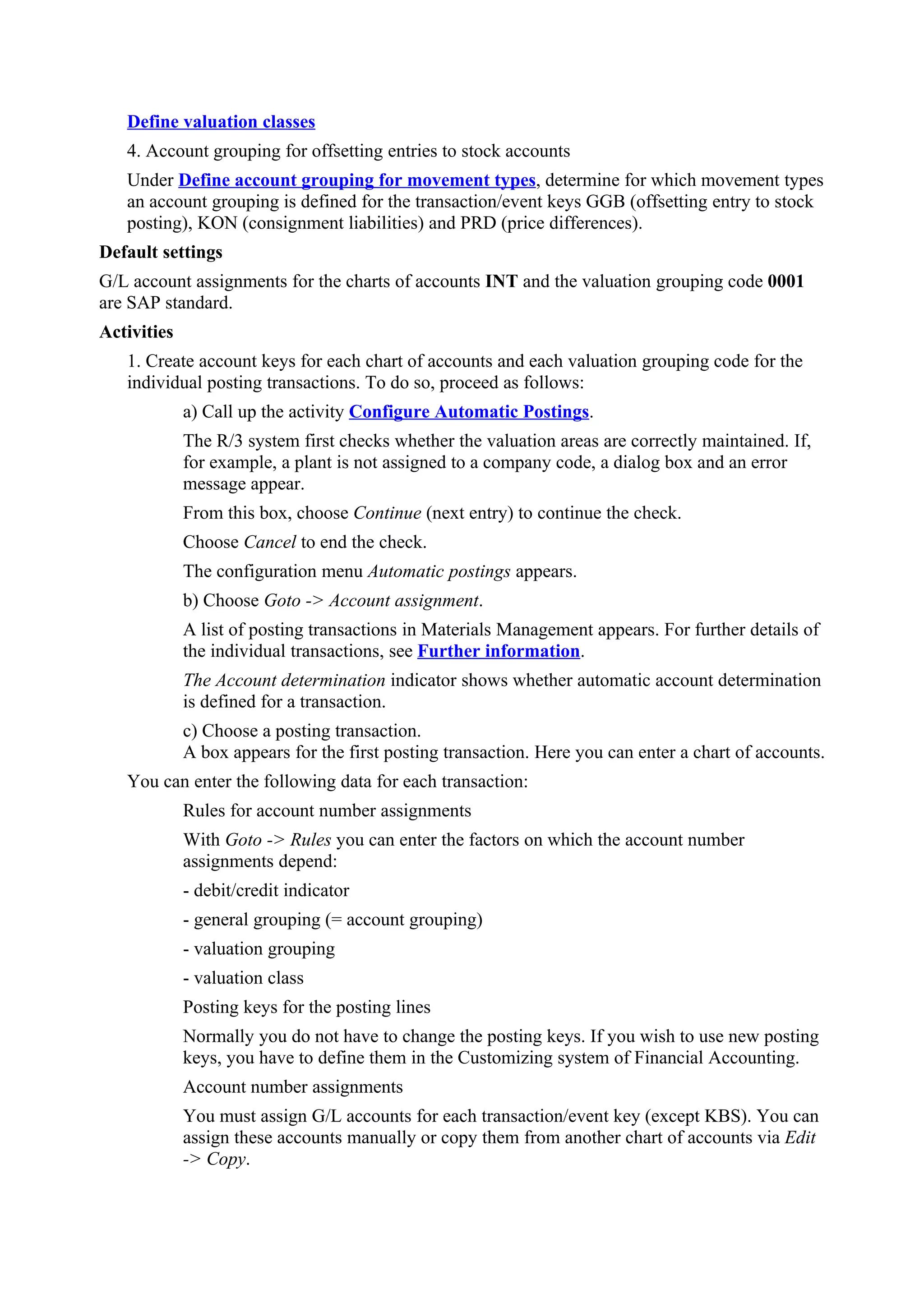 Define valuation classes
   4. Account grouping for offsetting entries to stock accounts
   Under Define account grouping for movement types, determine for which movement types
   an account grouping is defined for the transaction/event keys GGB (offsetting entry to stock
   posting), KON (consignment liabilities) and PRD (price differences).
Default settings
G/L account assignments for the charts of accounts INT and the valuation grouping code 0001
are SAP standard.
Activities
   1. Create account keys for each chart of accounts and each valuation grouping code for the
   individual posting transactions. To do so, proceed as follows:
             a) Call up the activity Configure Automatic Postings.
             The R/3 system first checks whether the valuation areas are correctly maintained. If,
             for example, a plant is not assigned to a company code, a dialog box and an error
             message appear.
             From this box, choose Continue (next entry) to continue the check.
             Choose Cancel to end the check.
             The configuration menu Automatic postings appears.
             b) Choose Goto -> Account assignment.
             A list of posting transactions in Materials Management appears. For further details of
             the individual transactions, see Further information.
             The Account determination indicator shows whether automatic account determination
             is defined for a transaction.
             c) Choose a posting transaction.
             A box appears for the first posting transaction. Here you can enter a chart of accounts.
   You can enter the following data for each transaction:
             Rules for account number assignments
             With Goto -> Rules you can enter the factors on which the account number
             assignments depend:
             - debit/credit indicator
             - general grouping (= account grouping)
             - valuation grouping
             - valuation class
             Posting keys for the posting lines
             Normally you do not have to change the posting keys. If you wish to use new posting
             keys, you have to define them in the Customizing system of Financial Accounting.
             Account number assignments
             You must assign G/L accounts for each transaction/event key (except KBS). You can
             assign these accounts manually or copy them from another chart of accounts via Edit
             -> Copy.
 