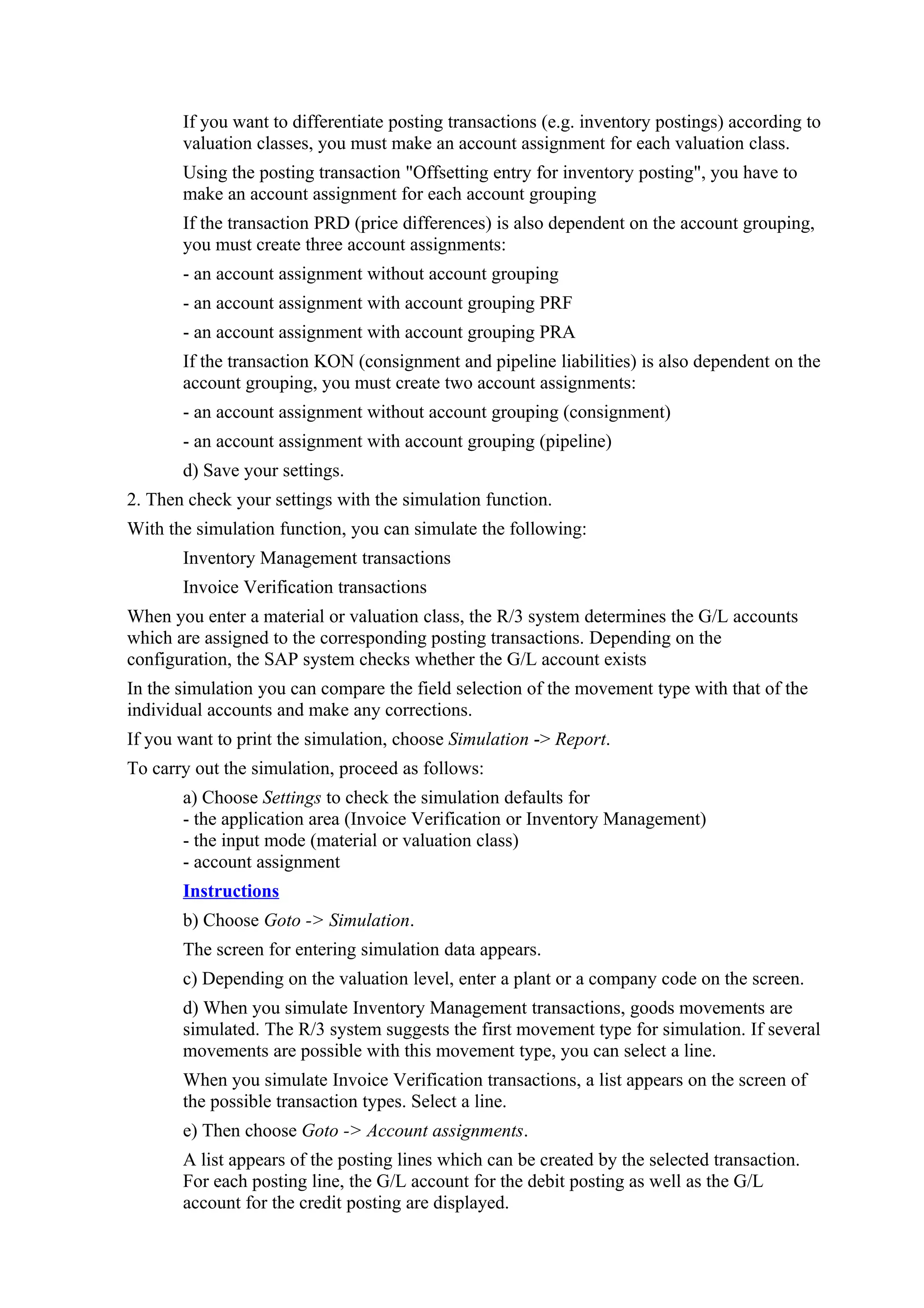 If you want to differentiate posting transactions (e.g. inventory postings) according to
       valuation classes, you must make an account assignment for each valuation class.
       Using the posting transaction "Offsetting entry for inventory posting", you have to
       make an account assignment for each account grouping
       If the transaction PRD (price differences) is also dependent on the account grouping,
       you must create three account assignments:
       - an account assignment without account grouping
       - an account assignment with account grouping PRF
       - an account assignment with account grouping PRA
       If the transaction KON (consignment and pipeline liabilities) is also dependent on the
       account grouping, you must create two account assignments:
       - an account assignment without account grouping (consignment)
       - an account assignment with account grouping (pipeline)
       d) Save your settings.
2. Then check your settings with the simulation function.
With the simulation function, you can simulate the following:
       Inventory Management transactions
       Invoice Verification transactions
When you enter a material or valuation class, the R/3 system determines the G/L accounts
which are assigned to the corresponding posting transactions. Depending on the
configuration, the SAP system checks whether the G/L account exists
In the simulation you can compare the field selection of the movement type with that of the
individual accounts and make any corrections.
If you want to print the simulation, choose Simulation -> Report.
To carry out the simulation, proceed as follows:
       a) Choose Settings to check the simulation defaults for
       - the application area (Invoice Verification or Inventory Management)
       - the input mode (material or valuation class)
       - account assignment
       Instructions
       b) Choose Goto -> Simulation.
       The screen for entering simulation data appears.
       c) Depending on the valuation level, enter a plant or a company code on the screen.
       d) When you simulate Inventory Management transactions, goods movements are
       simulated. The R/3 system suggests the first movement type for simulation. If several
       movements are possible with this movement type, you can select a line.
       When you simulate Invoice Verification transactions, a list appears on the screen of
       the possible transaction types. Select a line.
       e) Then choose Goto -> Account assignments.
       A list appears of the posting lines which can be created by the selected transaction.
       For each posting line, the G/L account for the debit posting as well as the G/L
       account for the credit posting are displayed.
 