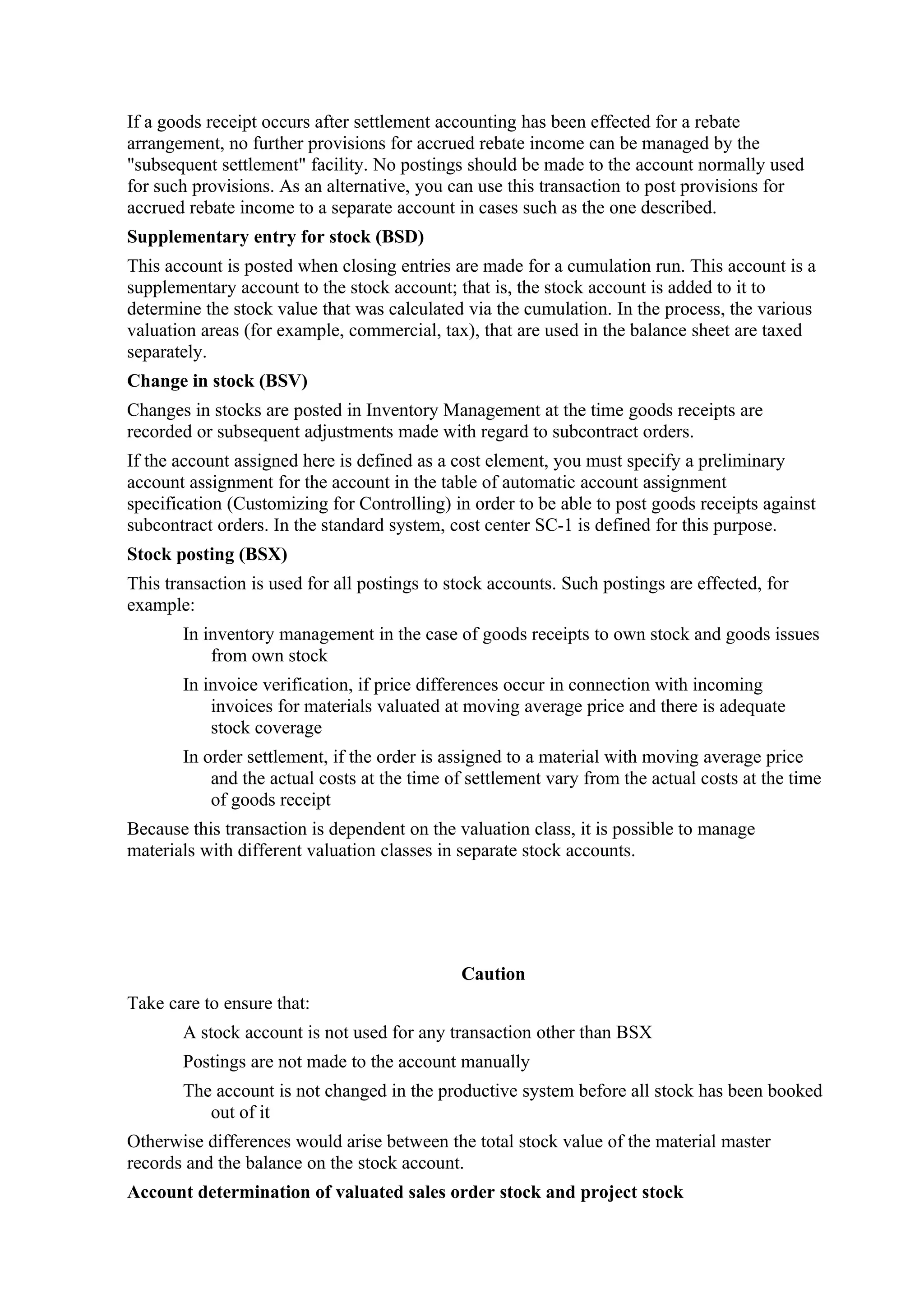If a goods receipt occurs after settlement accounting has been effected for a rebate
arrangement, no further provisions for accrued rebate income can be managed by the
"subsequent settlement" facility. No postings should be made to the account normally used
for such provisions. As an alternative, you can use this transaction to post provisions for
accrued rebate income to a separate account in cases such as the one described.
Supplementary entry for stock (BSD)
This account is posted when closing entries are made for a cumulation run. This account is a
supplementary account to the stock account; that is, the stock account is added to it to
determine the stock value that was calculated via the cumulation. In the process, the various
valuation areas (for example, commercial, tax), that are used in the balance sheet are taxed
separately.
Change in stock (BSV)
Changes in stocks are posted in Inventory Management at the time goods receipts are
recorded or subsequent adjustments made with regard to subcontract orders.
If the account assigned here is defined as a cost element, you must specify a preliminary
account assignment for the account in the table of automatic account assignment
specification (Customizing for Controlling) in order to be able to post goods receipts against
subcontract orders. In the standard system, cost center SC-1 is defined for this purpose.
Stock posting (BSX)
This transaction is used for all postings to stock accounts. Such postings are effected, for
example:
       In inventory management in the case of goods receipts to own stock and goods issues
           from own stock
       In invoice verification, if price differences occur in connection with incoming
           invoices for materials valuated at moving average price and there is adequate
           stock coverage
       In order settlement, if the order is assigned to a material with moving average price
           and the actual costs at the time of settlement vary from the actual costs at the time
           of goods receipt
Because this transaction is dependent on the valuation class, it is possible to manage
materials with different valuation classes in separate stock accounts.




                                              Caution
Take care to ensure that:
       A stock account is not used for any transaction other than BSX
       Postings are not made to the account manually
       The account is not changed in the productive system before all stock has been booked
          out of it
Otherwise differences would arise between the total stock value of the material master
records and the balance on the stock account.
Account determination of valuated sales order stock and project stock
 