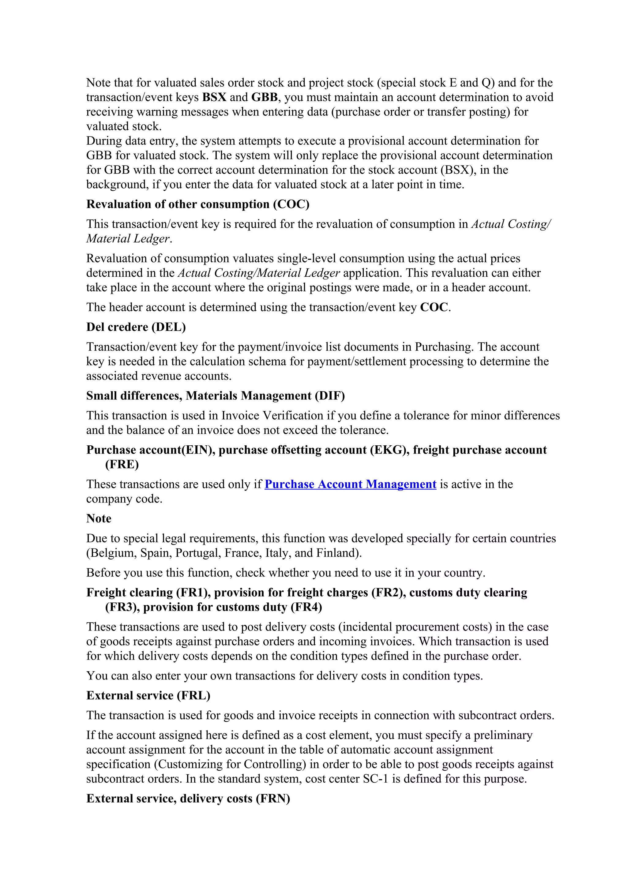 Note that for valuated sales order stock and project stock (special stock E and Q) and for the
transaction/event keys BSX and GBB, you must maintain an account determination to avoid
receiving warning messages when entering data (purchase order or transfer posting) for
valuated stock.
During data entry, the system attempts to execute a provisional account determination for
GBB for valuated stock. The system will only replace the provisional account determination
for GBB with the correct account determination for the stock account (BSX), in the
background, if you enter the data for valuated stock at a later point in time.
Revaluation of other consumption (COC)
This transaction/event key is required for the revaluation of consumption in Actual Costing/
Material Ledger.
Revaluation of consumption valuates single-level consumption using the actual prices
determined in the Actual Costing/Material Ledger application. This revaluation can either
take place in the account where the original postings were made, or in a header account.
The header account is determined using the transaction/event key COC.
Del credere (DEL)
Transaction/event key for the payment/invoice list documents in Purchasing. The account
key is needed in the calculation schema for payment/settlement processing to determine the
associated revenue accounts.
Small differences, Materials Management (DIF)
This transaction is used in Invoice Verification if you define a tolerance for minor differences
and the balance of an invoice does not exceed the tolerance.
Purchase account(EIN), purchase offsetting account (EKG), freight purchase account
   (FRE)
These transactions are used only if Purchase Account Management is active in the
company code.
Note
Due to special legal requirements, this function was developed specially for certain countries
(Belgium, Spain, Portugal, France, Italy, and Finland).
Before you use this function, check whether you need to use it in your country.
Freight clearing (FR1), provision for freight charges (FR2), customs duty clearing
   (FR3), provision for customs duty (FR4)
These transactions are used to post delivery costs (incidental procurement costs) in the case
of goods receipts against purchase orders and incoming invoices. Which transaction is used
for which delivery costs depends on the condition types defined in the purchase order.
You can also enter your own transactions for delivery costs in condition types.
External service (FRL)
The transaction is used for goods and invoice receipts in connection with subcontract orders.
If the account assigned here is defined as a cost element, you must specify a preliminary
account assignment for the account in the table of automatic account assignment
specification (Customizing for Controlling) in order to be able to post goods receipts against
subcontract orders. In the standard system, cost center SC-1 is defined for this purpose.
External service, delivery costs (FRN)
 