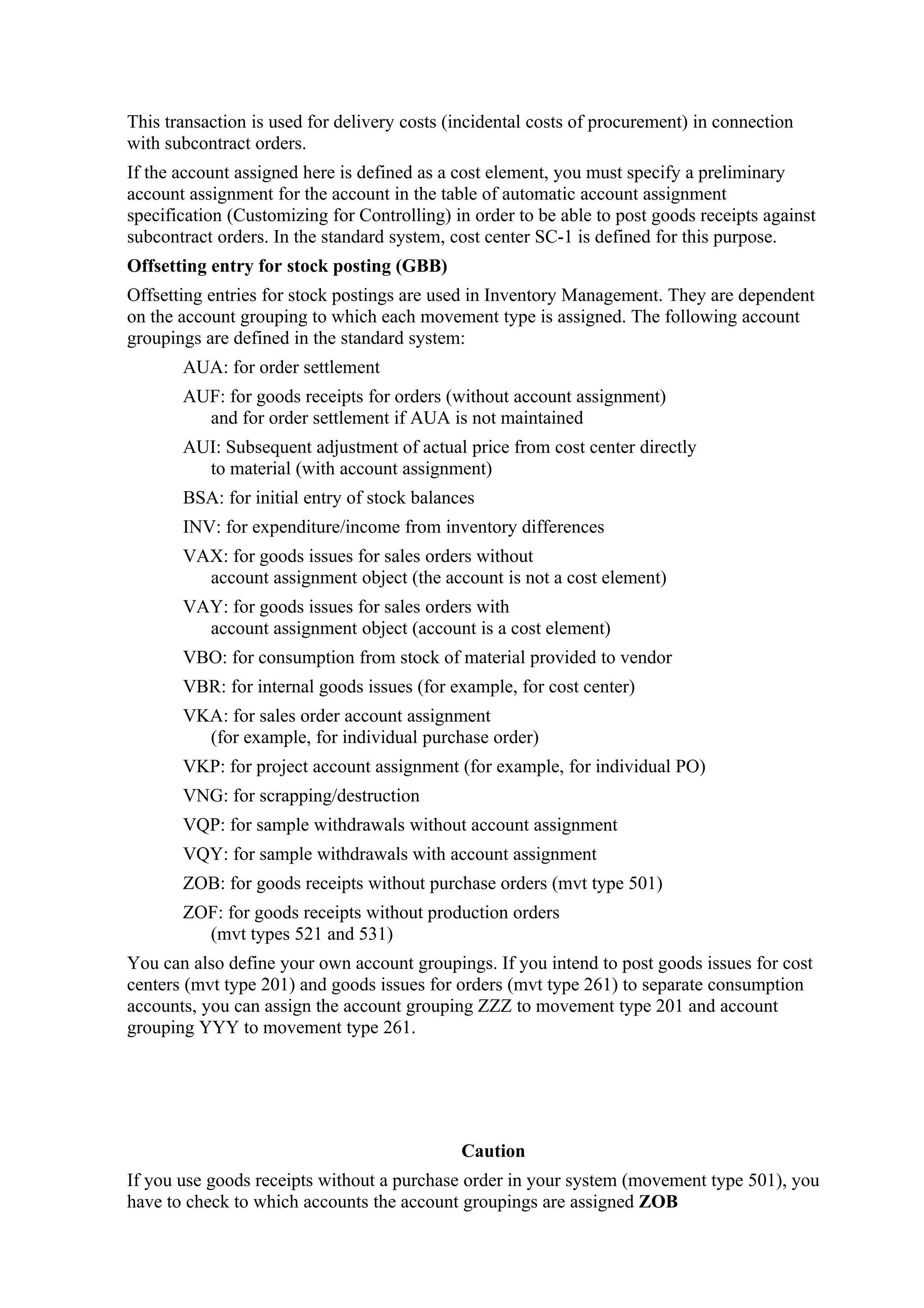 This transaction is used for delivery costs (incidental costs of procurement) in connection
with subcontract orders.
If the account assigned here is defined as a cost element, you must specify a preliminary
account assignment for the account in the table of automatic account assignment
specification (Customizing for Controlling) in order to be able to post goods receipts against
subcontract orders. In the standard system, cost center SC-1 is defined for this purpose.
Offsetting entry for stock posting (GBB)
Offsetting entries for stock postings are used in Inventory Management. They are dependent
on the account grouping to which each movement type is assigned. The following account
groupings are defined in the standard system:
       AUA: for order settlement
       AUF: for goods receipts for orders (without account assignment)
         and for order settlement if AUA is not maintained
       AUI: Subsequent adjustment of actual price from cost center directly
         to material (with account assignment)
       BSA: for initial entry of stock balances
       INV: for expenditure/income from inventory differences
       VAX: for goods issues for sales orders without
         account assignment object (the account is not a cost element)
       VAY: for goods issues for sales orders with
         account assignment object (account is a cost element)
       VBO: for consumption from stock of material provided to vendor
       VBR: for internal goods issues (for example, for cost center)
       VKA: for sales order account assignment
         (for example, for individual purchase order)
       VKP: for project account assignment (for example, for individual PO)
       VNG: for scrapping/destruction
       VQP: for sample withdrawals without account assignment
       VQY: for sample withdrawals with account assignment
       ZOB: for goods receipts without purchase orders (mvt type 501)
       ZOF: for goods receipts without production orders
         (mvt types 521 and 531)
You can also define your own account groupings. If you intend to post goods issues for cost
centers (mvt type 201) and goods issues for orders (mvt type 261) to separate consumption
accounts, you can assign the account grouping ZZZ to movement type 201 and account
grouping YYY to movement type 261.




                                             Caution
If you use goods receipts without a purchase order in your system (movement type 501), you
have to check to which accounts the account groupings are assigned ZOB
 