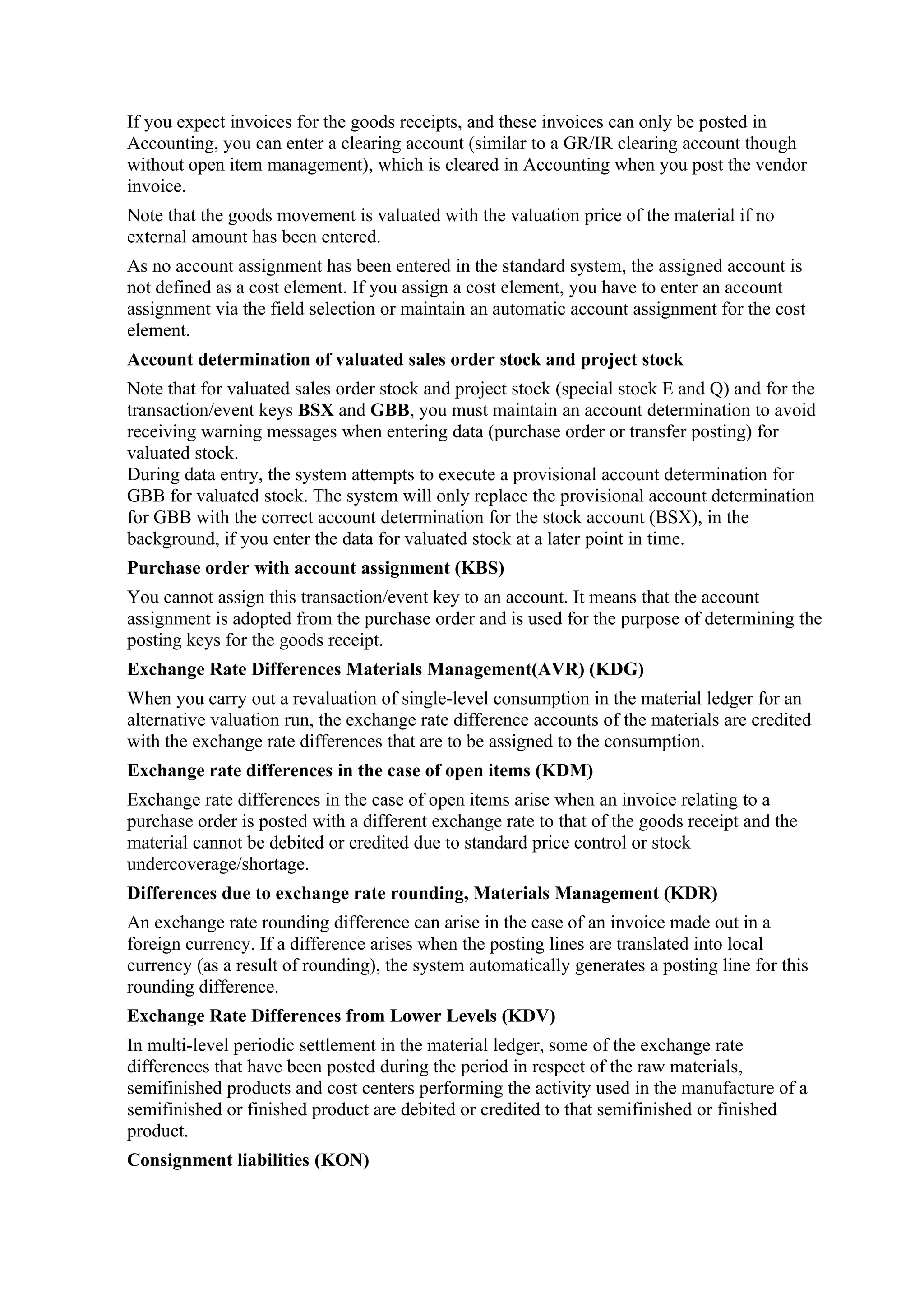 If you expect invoices for the goods receipts, and these invoices can only be posted in
Accounting, you can enter a clearing account (similar to a GR/IR clearing account though
without open item management), which is cleared in Accounting when you post the vendor
invoice.
Note that the goods movement is valuated with the valuation price of the material if no
external amount has been entered.
As no account assignment has been entered in the standard system, the assigned account is
not defined as a cost element. If you assign a cost element, you have to enter an account
assignment via the field selection or maintain an automatic account assignment for the cost
element.
Account determination of valuated sales order stock and project stock
Note that for valuated sales order stock and project stock (special stock E and Q) and for the
transaction/event keys BSX and GBB, you must maintain an account determination to avoid
receiving warning messages when entering data (purchase order or transfer posting) for
valuated stock.
During data entry, the system attempts to execute a provisional account determination for
GBB for valuated stock. The system will only replace the provisional account determination
for GBB with the correct account determination for the stock account (BSX), in the
background, if you enter the data for valuated stock at a later point in time.
Purchase order with account assignment (KBS)
You cannot assign this transaction/event key to an account. It means that the account
assignment is adopted from the purchase order and is used for the purpose of determining the
posting keys for the goods receipt.
Exchange Rate Differences Materials Management(AVR) (KDG)
When you carry out a revaluation of single-level consumption in the material ledger for an
alternative valuation run, the exchange rate difference accounts of the materials are credited
with the exchange rate differences that are to be assigned to the consumption.
Exchange rate differences in the case of open items (KDM)
Exchange rate differences in the case of open items arise when an invoice relating to a
purchase order is posted with a different exchange rate to that of the goods receipt and the
material cannot be debited or credited due to standard price control or stock
undercoverage/shortage.
Differences due to exchange rate rounding, Materials Management (KDR)
An exchange rate rounding difference can arise in the case of an invoice made out in a
foreign currency. If a difference arises when the posting lines are translated into local
currency (as a result of rounding), the system automatically generates a posting line for this
rounding difference.
Exchange Rate Differences from Lower Levels (KDV)
In multi-level periodic settlement in the material ledger, some of the exchange rate
differences that have been posted during the period in respect of the raw materials,
semifinished products and cost centers performing the activity used in the manufacture of a
semifinished or finished product are debited or credited to that semifinished or finished
product.
Consignment liabilities (KON)
 