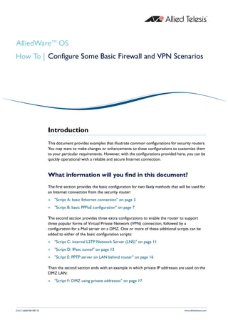 AlliedWareTM OS
How To | Configure Some Basic Firewall and VPN Scenarios




                      Introduction
                      This document provides examples that illustrate common configurations for security routers.
                      You may want to make changes or enhancements to these configurations to customize them
                      to your particular requirements. However, with the configurations provided here, you can be
                      quickly operational with a reliable and secure Internet connection.


                      What information will you find in this document?
                      The first section provides the basic configuration for two likely methods that will be used for
                      an Internet connection from the security router:
                         "Script A: basic Ethernet connection" on page 3
                         "Script B: basic PPPoE configuration" on page 7

                      The second section provides three extra configurations to enable the router to support
                      three popular forms of Virtual Private Network (VPN) connection, followed by a
                      configuration for a Mail server on a DMZ. One or more of these additional scripts can be
                      added to either of the basic configuration scripts:
                         "Script C: internal L2TP Network Server (LNS)" on page 11
                         "Script D: IPsec tunnel" on page 13
                         "Script E: PPTP server on LAN behind router" on page 16

                      Then the second section ends with an example in which private IP addresses are used on the
                      DMZ LAN:
                         "Script F: DMZ using private addresses" on page 17




C613-16069-00 REV B                                                                                     www.alliedtelesis.com
 