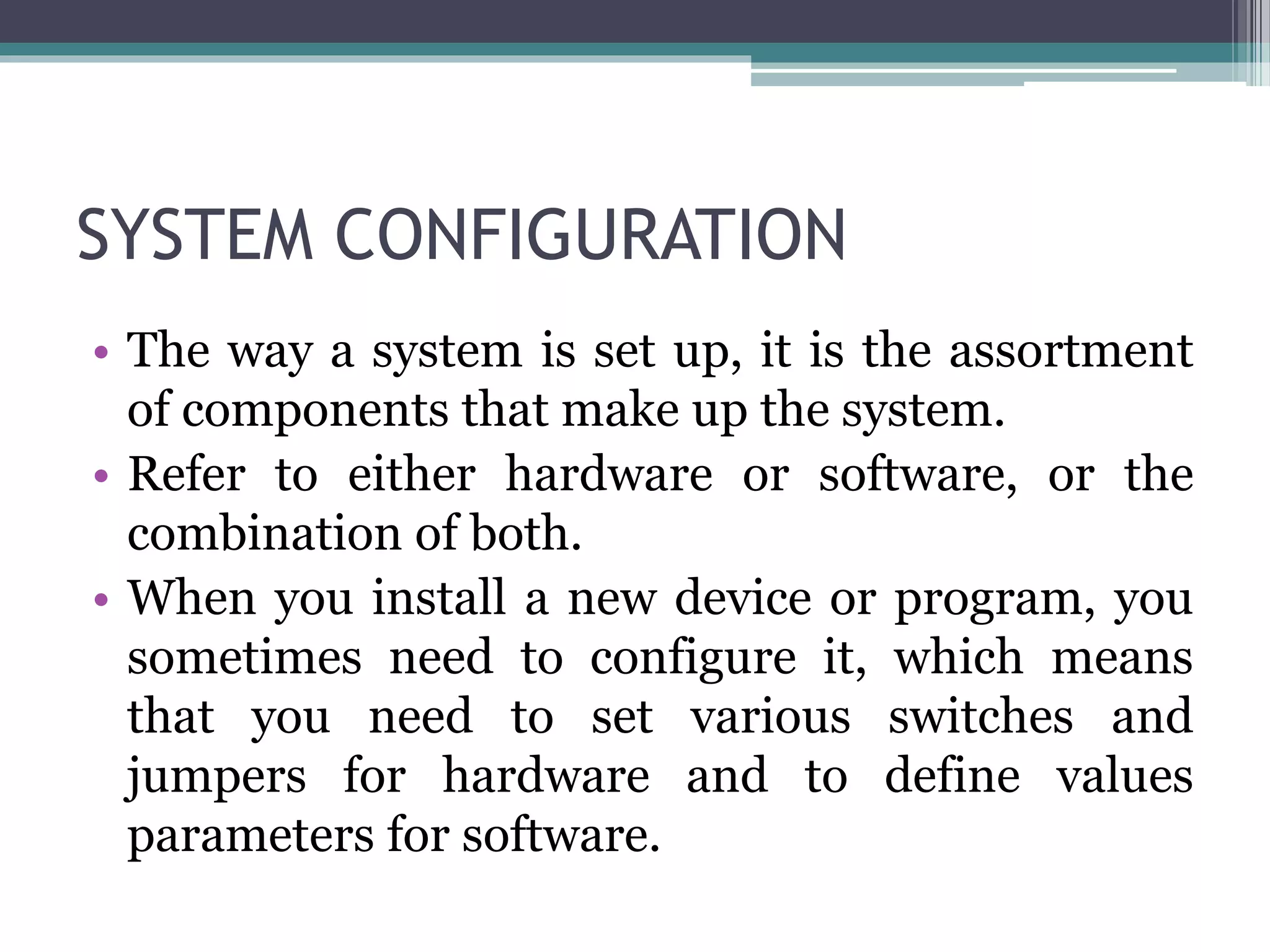 SYSTEM CONFIGURATION
• The way a system is set up, it is the assortment
of components that make up the system.
• Refer to either hardware or software, or the
combination of both.
• When you install a new device or program, you
sometimes need to configure it, which means
that you need to set various switches and
jumpers for hardware and to define values
parameters for software.
 