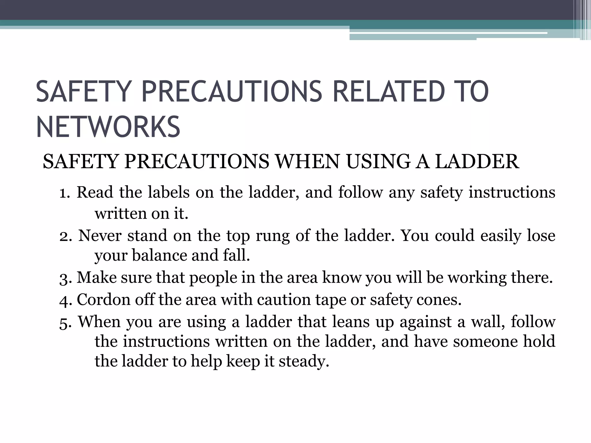 SAFETY PRECAUTIONS RELATED TO
NETWORKS
SAFETY PRECAUTIONS WHEN USING A LADDER
1. Read the labels on the ladder, and follow any safety instructions
written on it.
2. Never stand on the top rung of the ladder. You could easily lose
your balance and fall.
3. Make sure that people in the area know you will be working there.
4. Cordon off the area with caution tape or safety cones.
5. When you are using a ladder that leans up against a wall, follow
the instructions written on the ladder, and have someone hold
the ladder to help keep it steady.
 