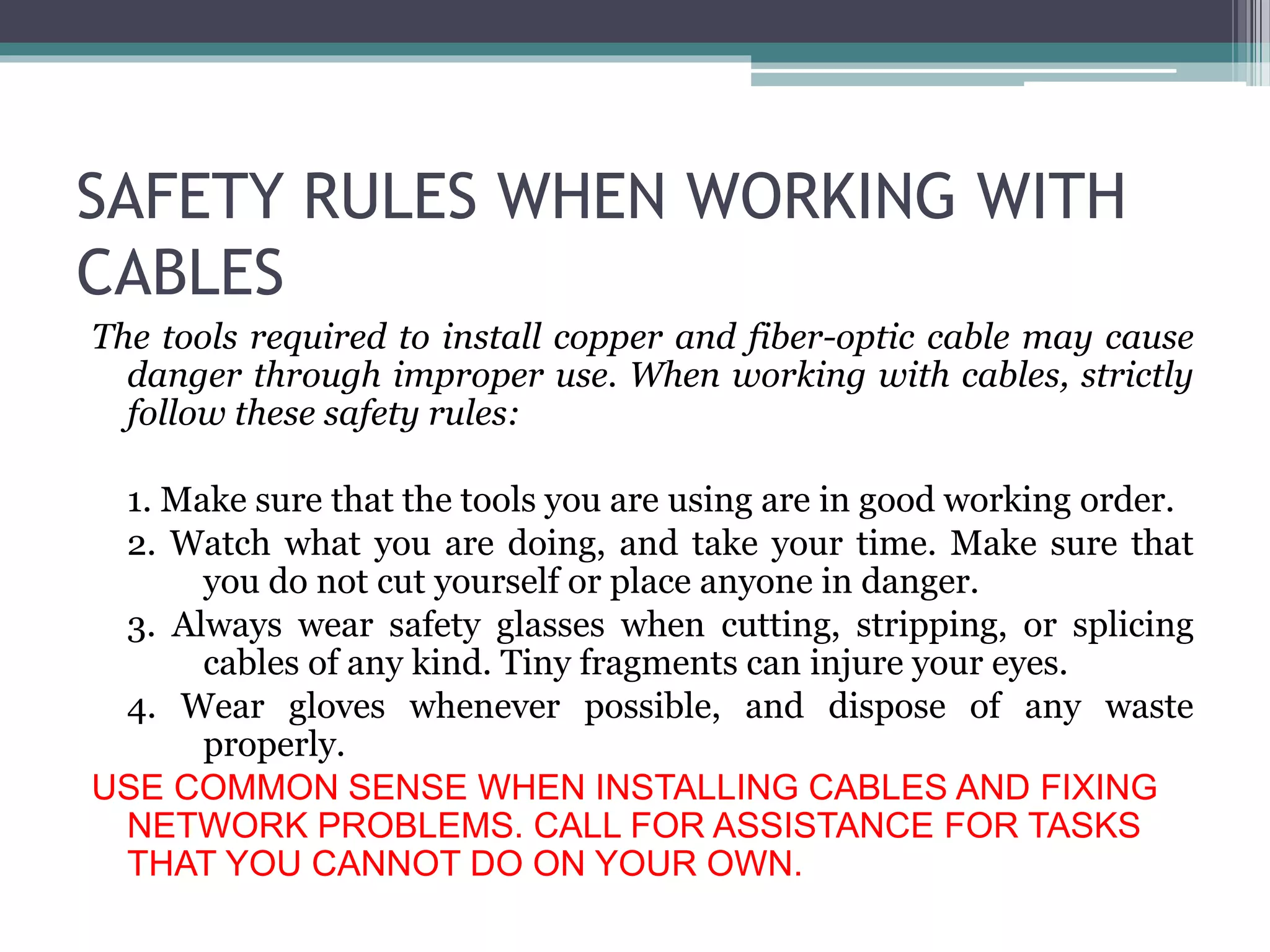 SAFETY RULES WHEN WORKING WITH
CABLES
The tools required to install copper and fiber-optic cable may cause
danger through improper use. When working with cables, strictly
follow these safety rules:
1. Make sure that the tools you are using are in good working order.
2. Watch what you are doing, and take your time. Make sure that
you do not cut yourself or place anyone in danger.
3. Always wear safety glasses when cutting, stripping, or splicing
cables of any kind. Tiny fragments can injure your eyes.
4. Wear gloves whenever possible, and dispose of any waste
properly.
USE COMMON SENSE WHEN INSTALLING CABLES AND FIXING
NETWORK PROBLEMS. CALL FOR ASSISTANCE FOR TASKS
THAT YOU CANNOT DO ON YOUR OWN.
 