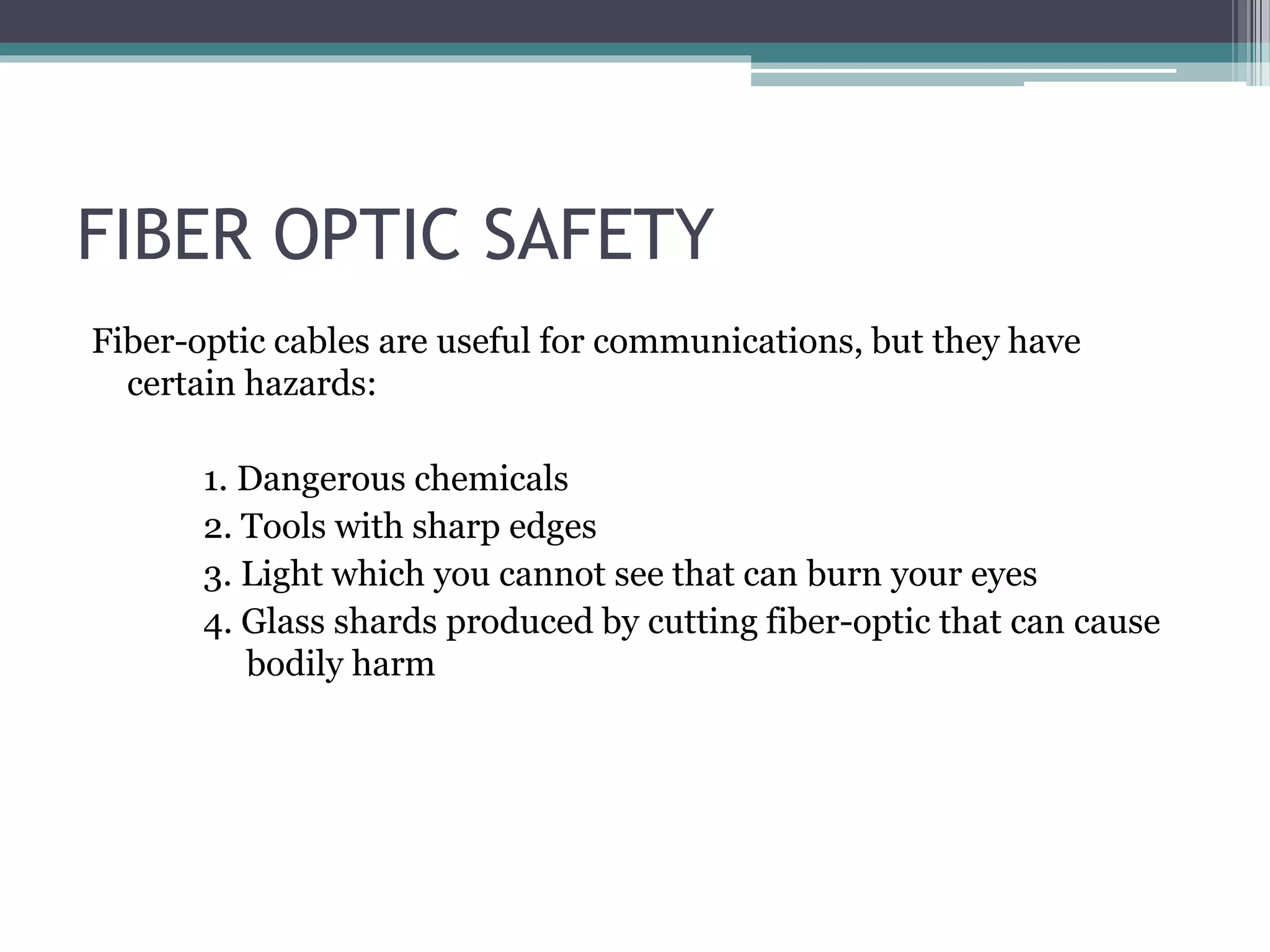 FIBER OPTIC SAFETY
Fiber-optic cables are useful for communications, but they have
certain hazards:
1. Dangerous chemicals
2. Tools with sharp edges
3. Light which you cannot see that can burn your eyes
4. Glass shards produced by cutting fiber-optic that can cause
bodily harm
 