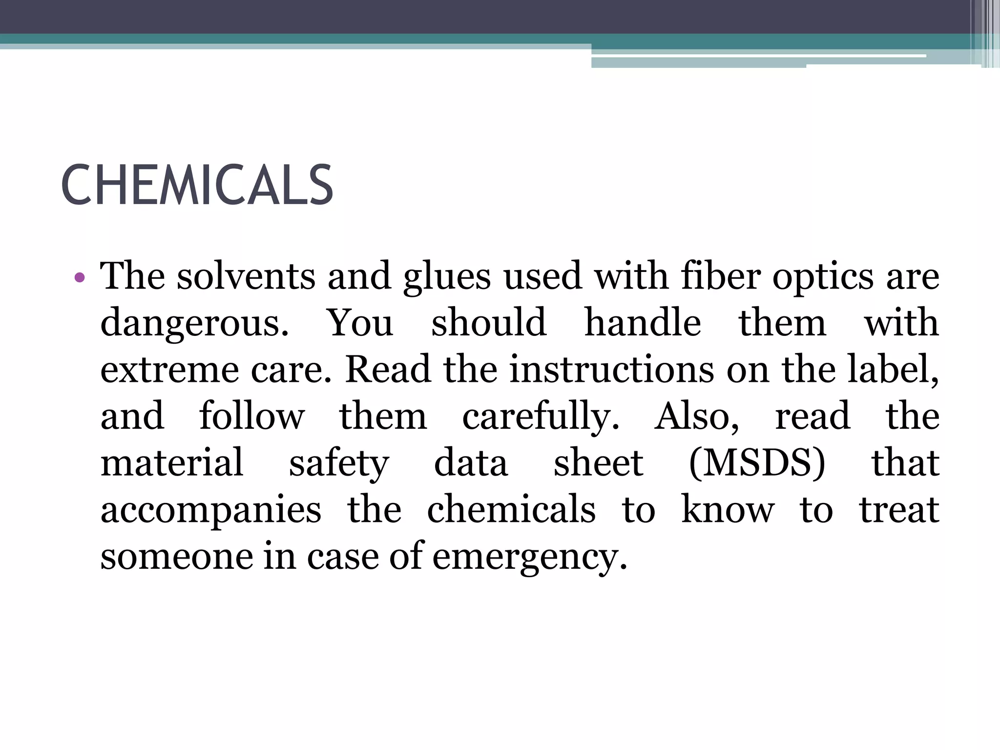 CHEMICALS
• The solvents and glues used with fiber optics are
dangerous. You should handle them with
extreme care. Read the instructions on the label,
and follow them carefully. Also, read the
material safety data sheet (MSDS) that
accompanies the chemicals to know to treat
someone in case of emergency.
 