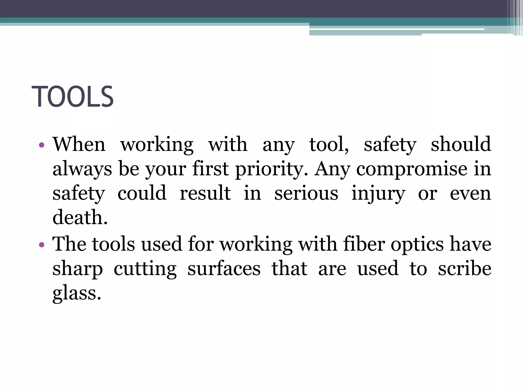 TOOLS
• When working with any tool, safety should
always be your first priority. Any compromise in
safety could result in serious injury or even
death.
• The tools used for working with fiber optics have
sharp cutting surfaces that are used to scribe
glass.
 