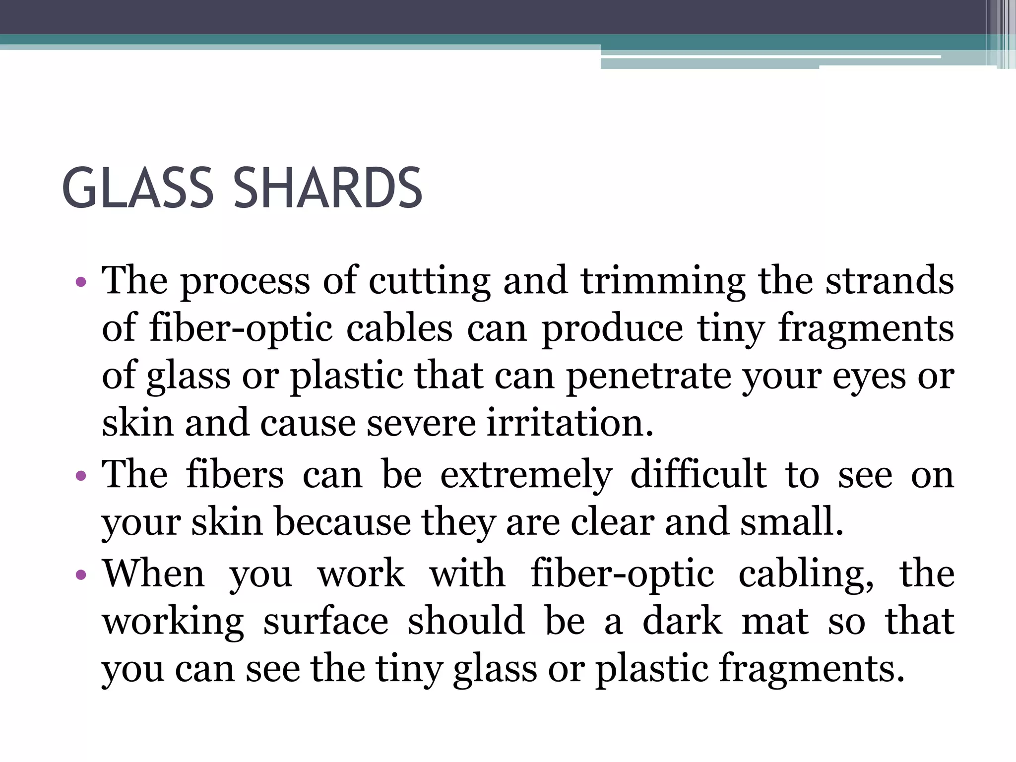 GLASS SHARDS
• The process of cutting and trimming the strands
of fiber-optic cables can produce tiny fragments
of glass or plastic that can penetrate your eyes or
skin and cause severe irritation.
• The fibers can be extremely difficult to see on
your skin because they are clear and small.
• When you work with fiber-optic cabling, the
working surface should be a dark mat so that
you can see the tiny glass or plastic fragments.
 