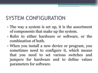 SYSTEM CONFIGURATION
• The way a system is set up, it is the assortment
of components that make up the system.
• Refer to either hardware or software, or the
combination of both.
• When you install a new device or program, you
sometimes need to configure it, which means
that you need to set various switches and
jumpers for hardware and to define values
parameters for software.
 