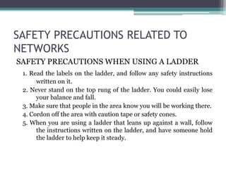 SAFETY PRECAUTIONS RELATED TO
NETWORKS
SAFETY PRECAUTIONS WHEN USING A LADDER
1. Read the labels on the ladder, and follow any safety instructions
written on it.
2. Never stand on the top rung of the ladder. You could easily lose
your balance and fall.
3. Make sure that people in the area know you will be working there.
4. Cordon off the area with caution tape or safety cones.
5. When you are using a ladder that leans up against a wall, follow
the instructions written on the ladder, and have someone hold
the ladder to help keep it steady.
 