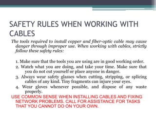 SAFETY RULES WHEN WORKING WITH
CABLES
The tools required to install copper and fiber-optic cable may cause
danger through improper use. When working with cables, strictly
follow these safety rules:
1. Make sure that the tools you are using are in good working order.
2. Watch what you are doing, and take your time. Make sure that
you do not cut yourself or place anyone in danger.
3. Always wear safety glasses when cutting, stripping, or splicing
cables of any kind. Tiny fragments can injure your eyes.
4. Wear gloves whenever possible, and dispose of any waste
properly.
USE COMMON SENSE WHEN INSTALLING CABLES AND FIXING
NETWORK PROBLEMS. CALL FOR ASSISTANCE FOR TASKS
THAT YOU CANNOT DO ON YOUR OWN.
 
