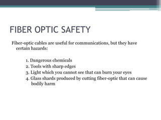 FIBER OPTIC SAFETY
Fiber-optic cables are useful for communications, but they have
certain hazards:
1. Dangerous chemicals
2. Tools with sharp edges
3. Light which you cannot see that can burn your eyes
4. Glass shards produced by cutting fiber-optic that can cause
bodily harm
 