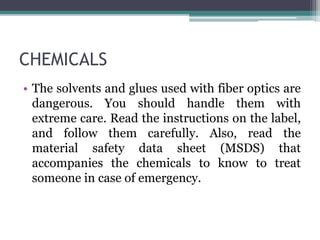 CHEMICALS
• The solvents and glues used with fiber optics are
dangerous. You should handle them with
extreme care. Read the instructions on the label,
and follow them carefully. Also, read the
material safety data sheet (MSDS) that
accompanies the chemicals to know to treat
someone in case of emergency.
 