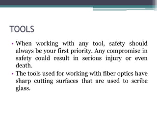 TOOLS
• When working with any tool, safety should
always be your first priority. Any compromise in
safety could result in serious injury or even
death.
• The tools used for working with fiber optics have
sharp cutting surfaces that are used to scribe
glass.
 