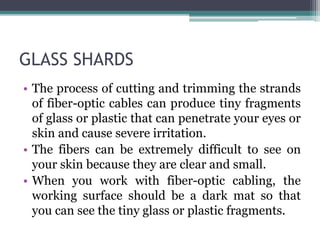 GLASS SHARDS
• The process of cutting and trimming the strands
of fiber-optic cables can produce tiny fragments
of glass or plastic that can penetrate your eyes or
skin and cause severe irritation.
• The fibers can be extremely difficult to see on
your skin because they are clear and small.
• When you work with fiber-optic cabling, the
working surface should be a dark mat so that
you can see the tiny glass or plastic fragments.
 