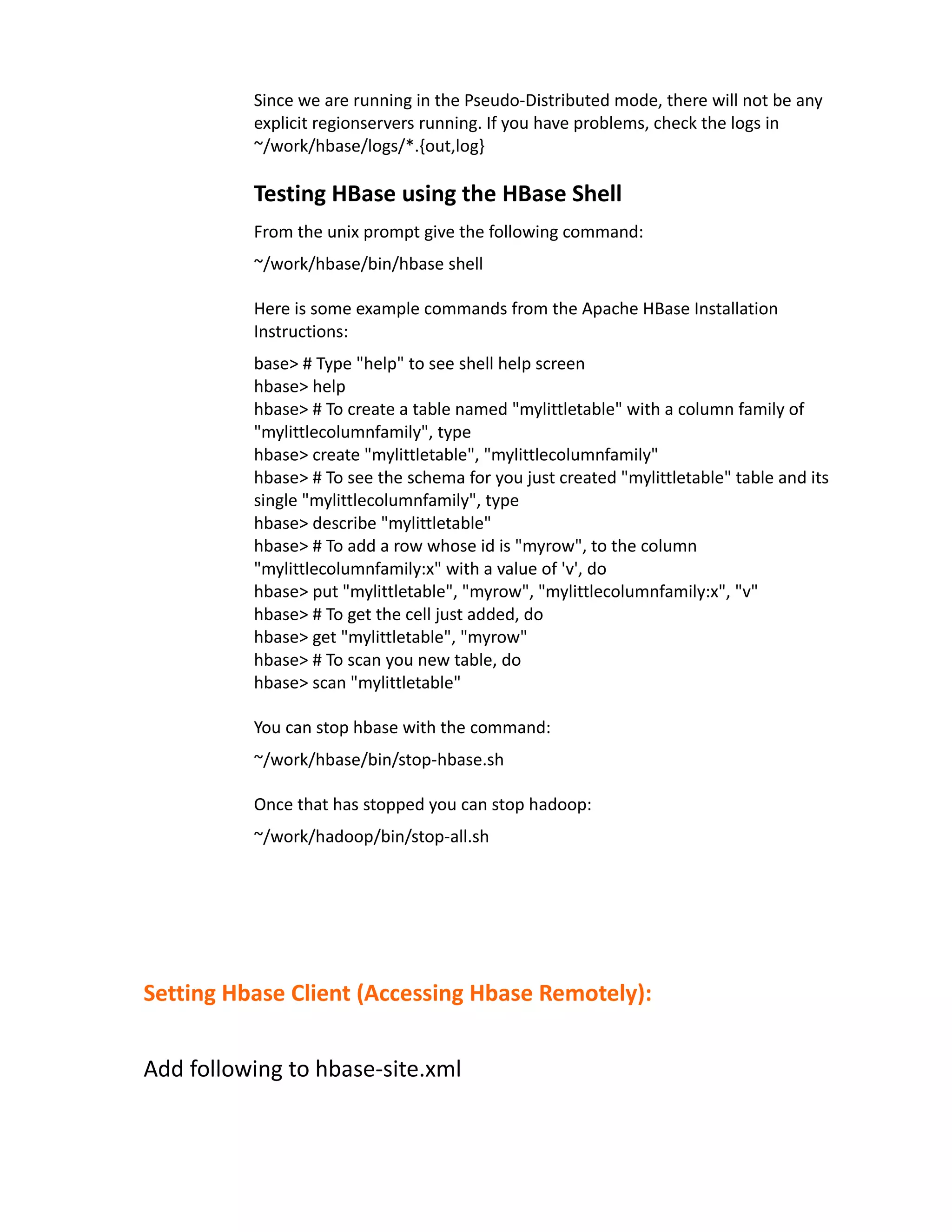 Since we are running in the Pseudo-Distributed mode, there will not be any
          explicit regionservers running. If you have problems, check the logs in
          ~/work/hbase/logs/*.{out,log}

          Testing HBase using the HBase Shell
          From the unix prompt give the following command:
          ~/work/hbase/bin/hbase shell

          Here is some example commands from the Apache HBase Installation
          Instructions:
          base> # Type "help" to see shell help screen
          hbase> help
          hbase> # To create a table named "mylittletable" with a column family of
          "mylittlecolumnfamily", type
          hbase> create "mylittletable", "mylittlecolumnfamily"
          hbase> # To see the schema for you just created "mylittletable" table and its
          single "mylittlecolumnfamily", type
          hbase> describe "mylittletable"
          hbase> # To add a row whose id is "myrow", to the column
          "mylittlecolumnfamily:x" with a value of 'v', do
          hbase> put "mylittletable", "myrow", "mylittlecolumnfamily:x", "v"
          hbase> # To get the cell just added, do
          hbase> get "mylittletable", "myrow"
          hbase> # To scan you new table, do
          hbase> scan "mylittletable"

          You can stop hbase with the command:
          ~/work/hbase/bin/stop-hbase.sh

          Once that has stopped you can stop hadoop:
          ~/work/hadoop/bin/stop-all.sh




Setting Hbase Client (Accessing Hbase Remotely):


Add following to hbase-site.xml
 