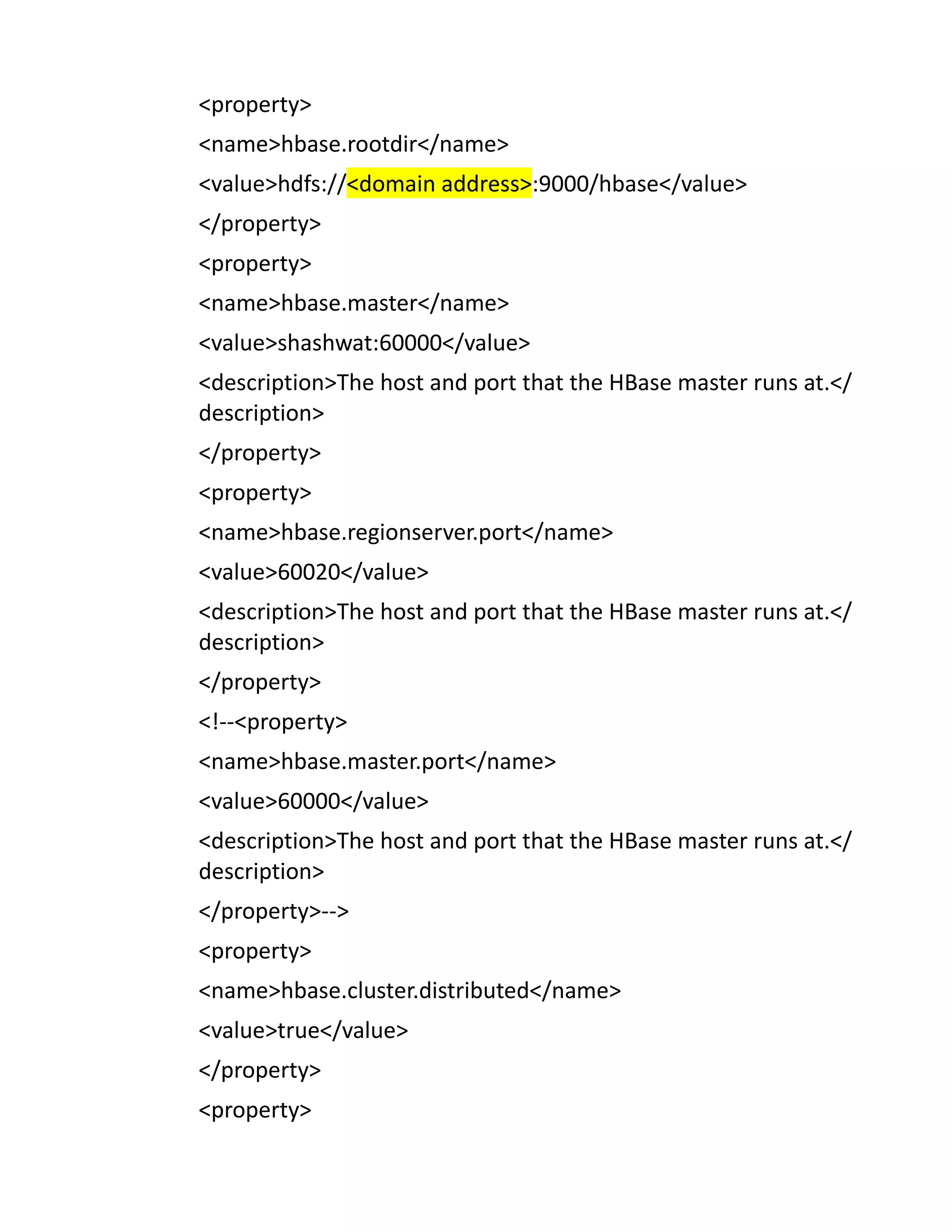 <property>
<name>hbase.rootdir</name>
<value>hdfs://<domain address>:9000/hbase</value>
</property>
<property>
<name>hbase.master</name>
<value>shashwat:60000</value>
<description>The host and port that the HBase master runs at.</
description>
</property>
<property>
<name>hbase.regionserver.port</name>
<value>60020</value>
<description>The host and port that the HBase master runs at.</
description>
</property>
<!--<property>
<name>hbase.master.port</name>
<value>60000</value>
<description>The host and port that the HBase master runs at.</
description>
</property>-->
<property>
<name>hbase.cluster.distributed</name>
<value>true</value>
</property>
<property>
 