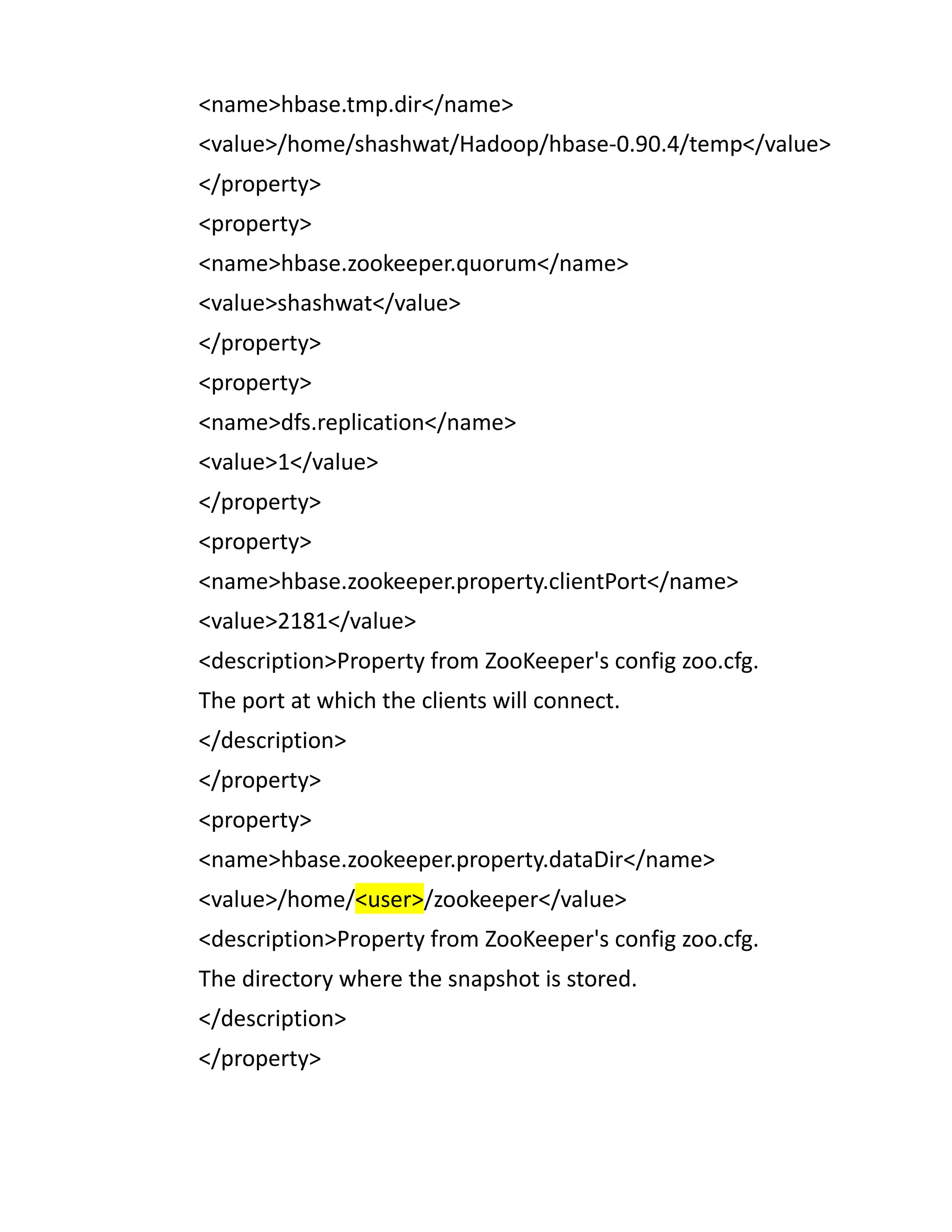 <name>hbase.tmp.dir</name>
<value>/home/shashwat/Hadoop/hbase-0.90.4/temp</value>
</property>
<property>
<name>hbase.zookeeper.quorum</name>
<value>shashwat</value>
</property>
<property>
<name>dfs.replication</name>
<value>1</value>
</property>
<property>
<name>hbase.zookeeper.property.clientPort</name>
<value>2181</value>
<description>Property from ZooKeeper's config zoo.cfg.
The port at which the clients will connect.
</description>
</property>
<property>
<name>hbase.zookeeper.property.dataDir</name>
<value>/home/<user>/zookeeper</value>
<description>Property from ZooKeeper's config zoo.cfg.
The directory where the snapshot is stored.
</description>
</property>
 