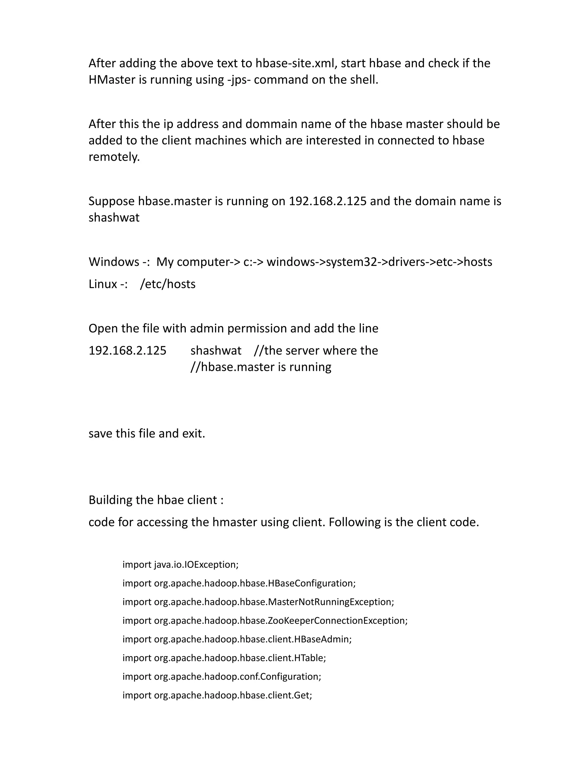 After adding the above text to hbase-site.xml, start hbase and check if the
HMaster is running using -jps- command on the shell.


After this the ip address and dommain name of the hbase master should be
added to the client machines which are interested in connected to hbase
remotely.


Suppose hbase.master is running on 192.168.2.125 and the domain name is
shashwat


Windows -: My computer-> c:-> windows->system32->drivers->etc->hosts
Linux -: /etc/hosts


Open the file with admin permission and add the line
192.168.2.125        shashwat //the server where the
                     //hbase.master is running



save this file and exit.



Building the hbae client :
code for accessing the hmaster using client. Following is the client code.


      import java.io.IOException;
      import org.apache.hadoop.hbase.HBaseConfiguration;
      import org.apache.hadoop.hbase.MasterNotRunningException;
      import org.apache.hadoop.hbase.ZooKeeperConnectionException;
      import org.apache.hadoop.hbase.client.HBaseAdmin;
      import org.apache.hadoop.hbase.client.HTable;
      import org.apache.hadoop.conf.Configuration;
      import org.apache.hadoop.hbase.client.Get;
 