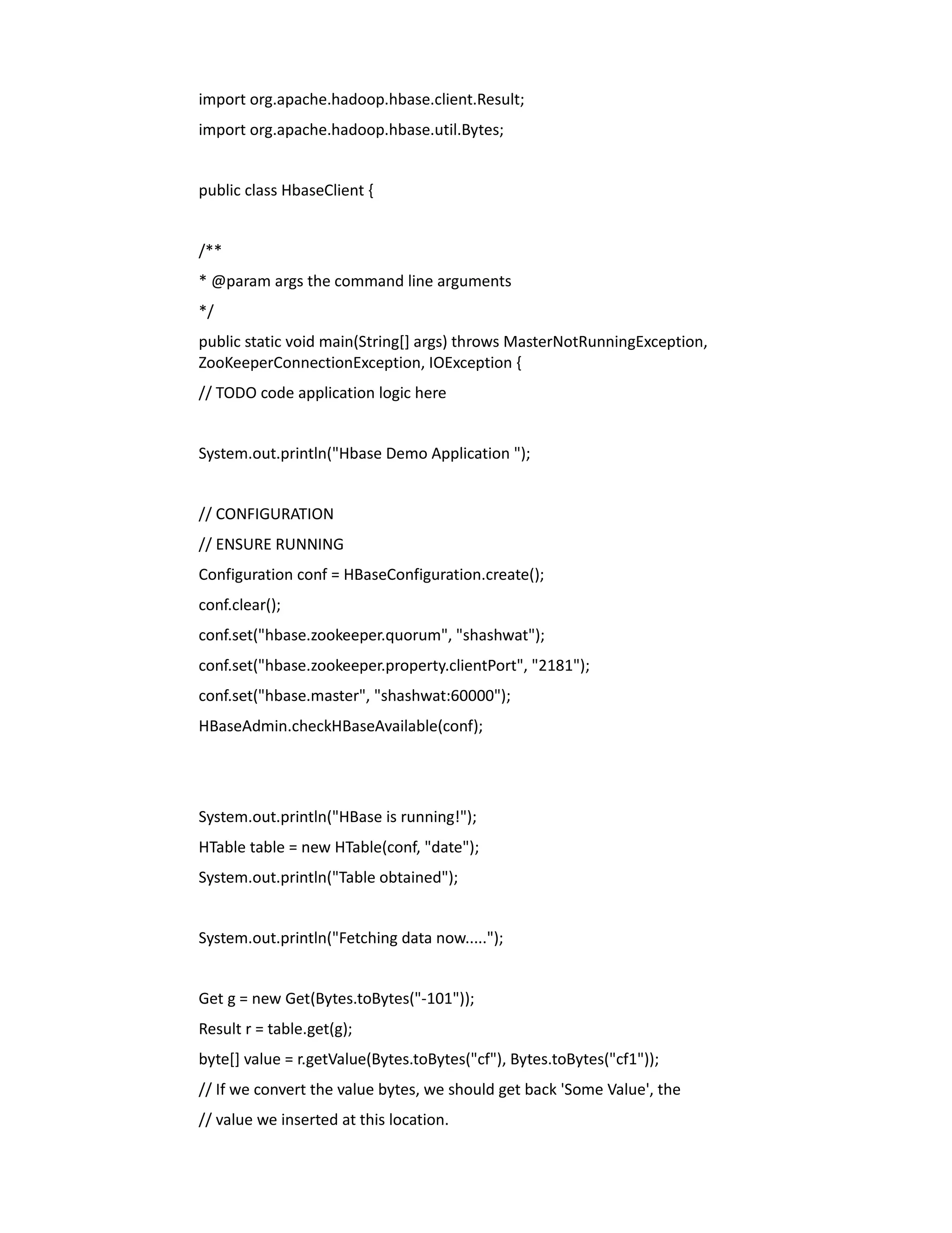 import org.apache.hadoop.hbase.client.Result;
import org.apache.hadoop.hbase.util.Bytes;


public class HbaseClient {


/**
* @param args the command line arguments
*/
public static void main(String[] args) throws MasterNotRunningException,
ZooKeeperConnectionException, IOException {
// TODO code application logic here


System.out.println("Hbase Demo Application ");


// CONFIGURATION
// ENSURE RUNNING
Configuration conf = HBaseConfiguration.create();
conf.clear();
conf.set("hbase.zookeeper.quorum", "shashwat");
conf.set("hbase.zookeeper.property.clientPort", "2181");
conf.set("hbase.master", "shashwat:60000");
HBaseAdmin.checkHBaseAvailable(conf);




System.out.println("HBase is running!");
HTable table = new HTable(conf, "date");
System.out.println("Table obtained");


System.out.println("Fetching data now.....");


Get g = new Get(Bytes.toBytes("-101"));
Result r = table.get(g);
byte[] value = r.getValue(Bytes.toBytes("cf"), Bytes.toBytes("cf1"));
// If we convert the value bytes, we should get back 'Some Value', the
// value we inserted at this location.
 