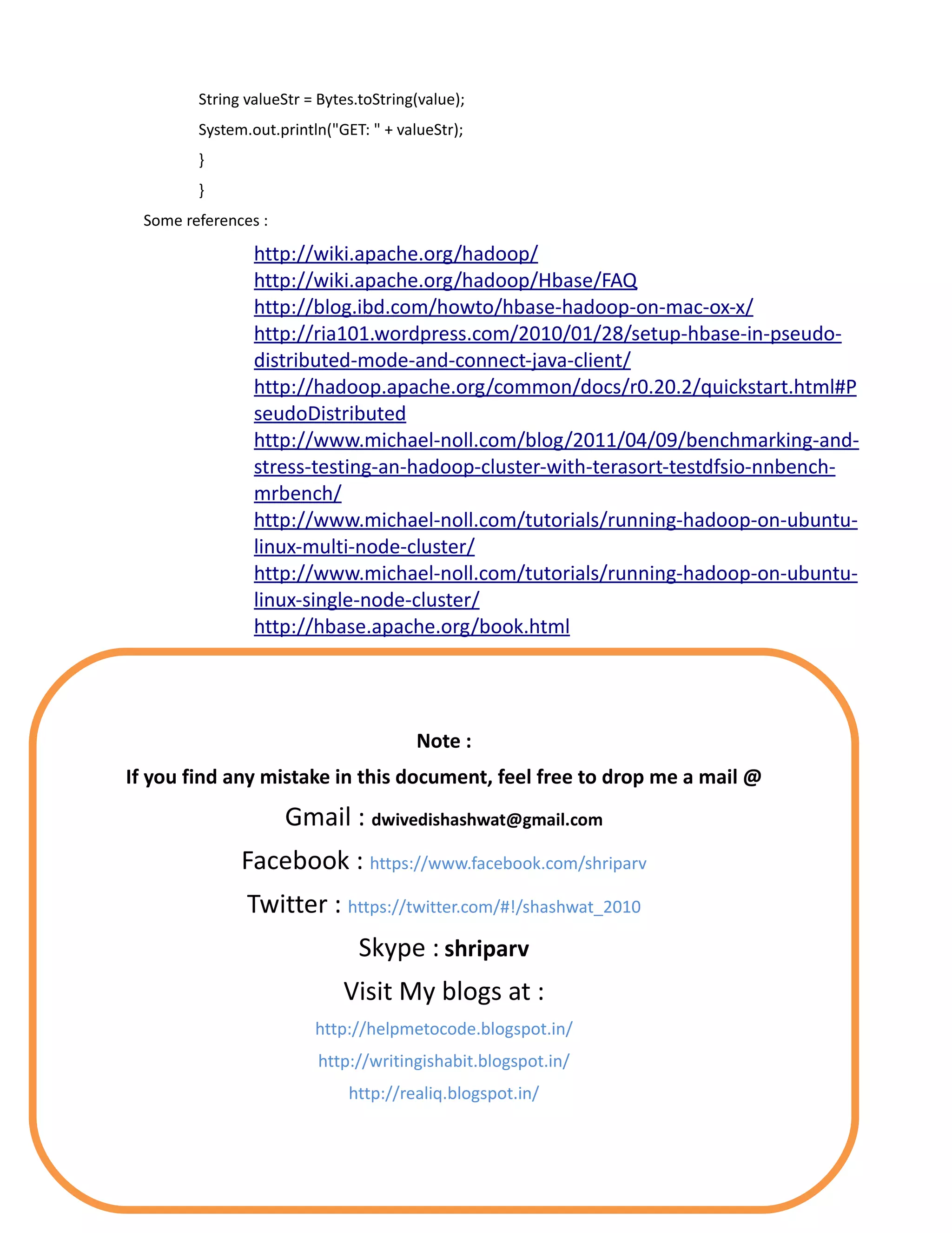 String valueStr = Bytes.toString(value);
        System.out.println("GET: " + valueStr);
        }
        }
 Some references :

                http://wiki.apache.org/hadoop/
                http://wiki.apache.org/hadoop/Hbase/FAQ
                http://blog.ibd.com/howto/hbase-hadoop-on-mac-ox-x/
                http://ria101.wordpress.com/2010/01/28/setup-hbase-in-pseudo-
                distributed-mode-and-connect-java-client/
                http://hadoop.apache.org/common/docs/r0.20.2/quickstart.html#P
                seudoDistributed
                http://www.michael-noll.com/blog/2011/04/09/benchmarking-and-
                stress-testing-an-hadoop-cluster-with-terasort-testdfsio-nnbench-
                mrbench/
                http://www.michael-noll.com/tutorials/running-hadoop-on-ubuntu-
                linux-multi-node-cluster/
                http://www.michael-noll.com/tutorials/running-hadoop-on-ubuntu-
                linux-single-node-cluster/
                http://hbase.apache.org/book.html




                                        Note :
If you find any mistake in this document, feel free to drop me a mail @
                     Gmail : dwivedishashwat@gmail.com
              Facebook : https://www.facebook.com/shriparv
               Twitter : https://twitter.com/#!/shashwat_2010
                                Skype : shriparv
                             Visit My blogs at :
                         http://helpmetocode.blogspot.in/
                         http://writingishabit.blogspot.in/
                              http://realiq.blogspot.in/
 