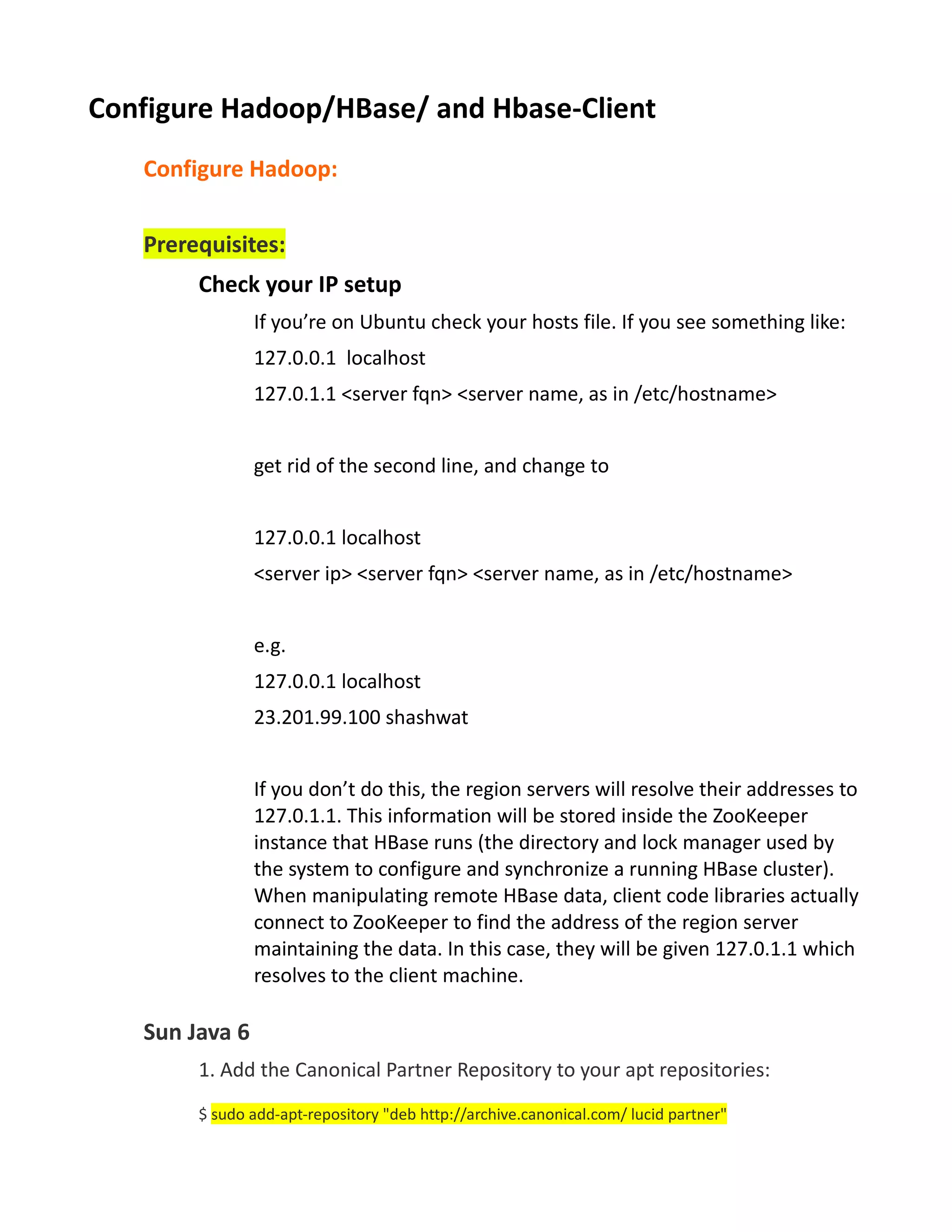 Configure Hadoop/HBase/ and Hbase-Client
   Configure Hadoop:


   Prerequisites:
        Check your IP setup
                If you’re on Ubuntu check your hosts file. If you see something like:
                127.0.0.1 localhost
                127.0.1.1 <server fqn> <server name, as in /etc/hostname>


                get rid of the second line, and change to


                127.0.0.1 localhost
                <server ip> <server fqn> <server name, as in /etc/hostname>


                e.g.
                127.0.0.1 localhost
                23.201.99.100 shashwat


                If you don’t do this, the region servers will resolve their addresses to
                127.0.1.1. This information will be stored inside the ZooKeeper
                instance that HBase runs (the directory and lock manager used by
                the system to configure and synchronize a running HBase cluster).
                When manipulating remote HBase data, client code libraries actually
                connect to ZooKeeper to find the address of the region server
                maintaining the data. In this case, they will be given 127.0.1.1 which
                resolves to the client machine.

   Sun Java 6
        1. Add the Canonical Partner Repository to your apt repositories:
        $ sudo add-apt-repository "deb http://archive.canonical.com/ lucid partner"
 