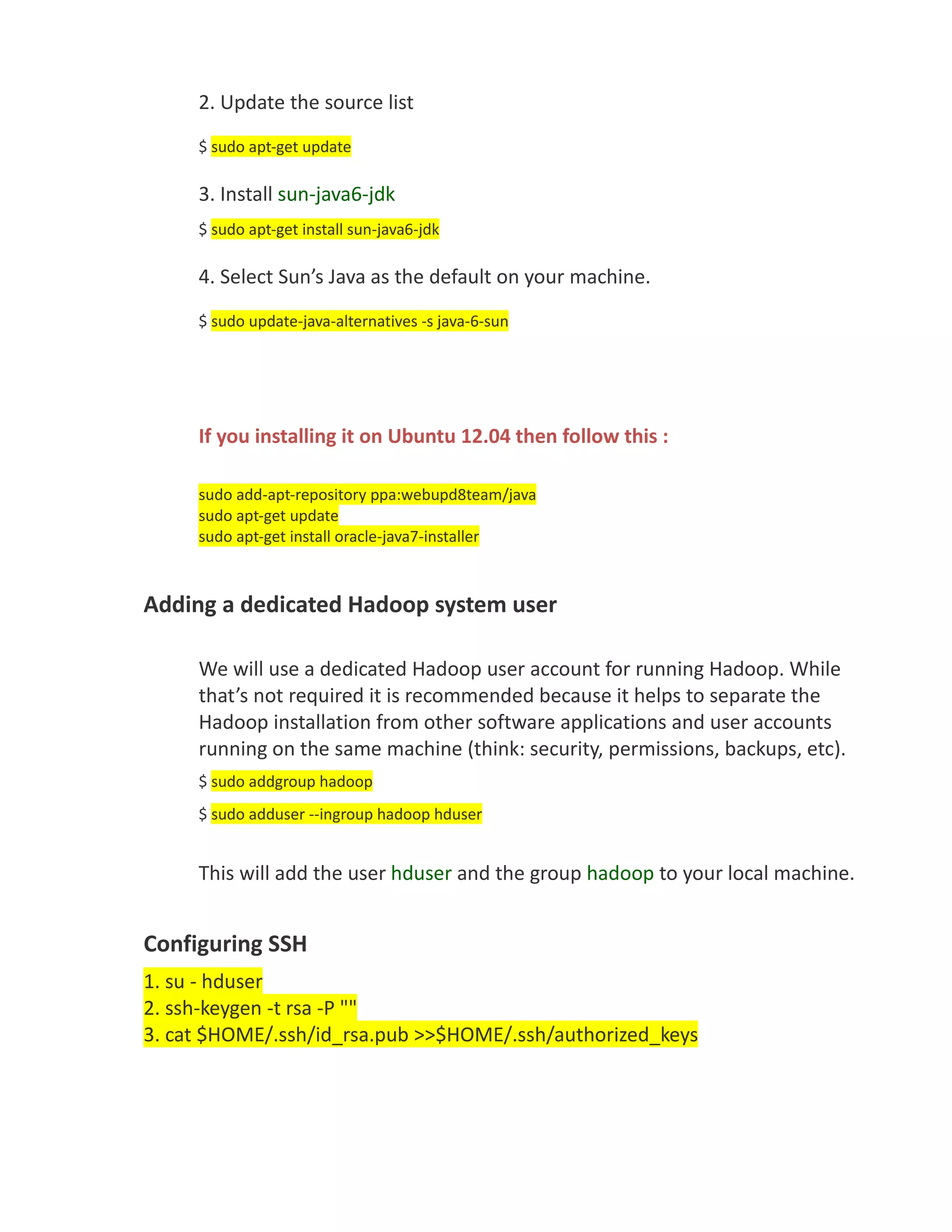 2. Update the source list
     $ sudo apt-get update

     3. Install sun-java6-jdk
     $ sudo apt-get install sun-java6-jdk

     4. Select Sun’s Java as the default on your machine.
     $ sudo update-java-alternatives -s java-6-sun




     If you installing it on Ubuntu 12.04 then follow this :

     sudo add-apt-repository ppa:webupd8team/java
     sudo apt-get update
     sudo apt-get install oracle-java7-installer



Adding a dedicated Hadoop system user

     We will use a dedicated Hadoop user account for running Hadoop. While
     that’s not required it is recommended because it helps to separate the
     Hadoop installation from other software applications and user accounts
     running on the same machine (think: security, permissions, backups, etc).
     $ sudo addgroup hadoop
     $ sudo adduser --ingroup hadoop hduser


     This will add the user hduser and the group hadoop to your local machine.


Configuring SSH
1. su - hduser
2. ssh-keygen -t rsa -P ""
3. cat $HOME/.ssh/id_rsa.pub >>$HOME/.ssh/authorized_keys
 